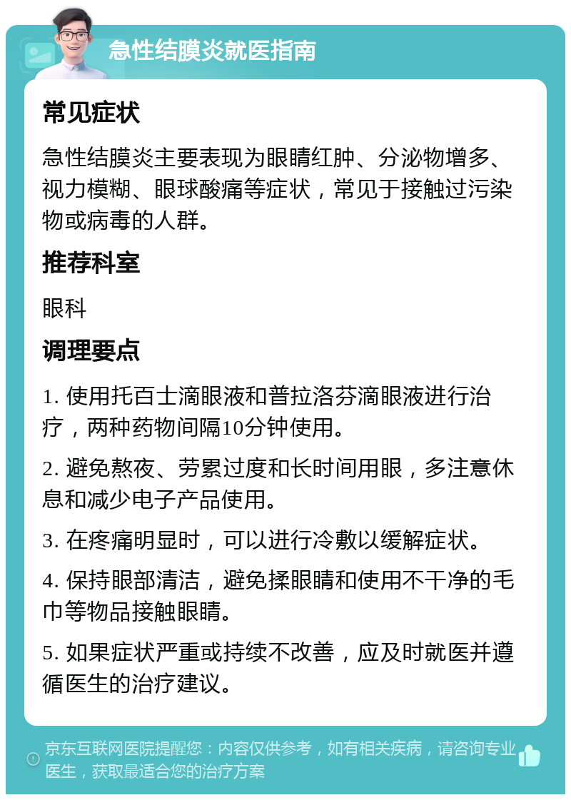 急性结膜炎就医指南 常见症状 急性结膜炎主要表现为眼睛红肿、分泌物增多、视力模糊、眼球酸痛等症状，常见于接触过污染物或病毒的人群。 推荐科室 眼科 调理要点 1. 使用托百士滴眼液和普拉洛芬滴眼液进行治疗，两种药物间隔10分钟使用。 2. 避免熬夜、劳累过度和长时间用眼，多注意休息和减少电子产品使用。 3. 在疼痛明显时，可以进行冷敷以缓解症状。 4. 保持眼部清洁，避免揉眼睛和使用不干净的毛巾等物品接触眼睛。 5. 如果症状严重或持续不改善，应及时就医并遵循医生的治疗建议。