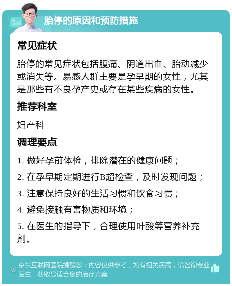 胎停的原因和预防措施 常见症状 胎停的常见症状包括腹痛、阴道出血、胎动减少或消失等。易感人群主要是孕早期的女性，尤其是那些有不良孕产史或存在某些疾病的女性。 推荐科室 妇产科 调理要点 1. 做好孕前体检，排除潜在的健康问题； 2. 在孕早期定期进行B超检查，及时发现问题； 3. 注意保持良好的生活习惯和饮食习惯； 4. 避免接触有害物质和环境； 5. 在医生的指导下，合理使用叶酸等营养补充剂。