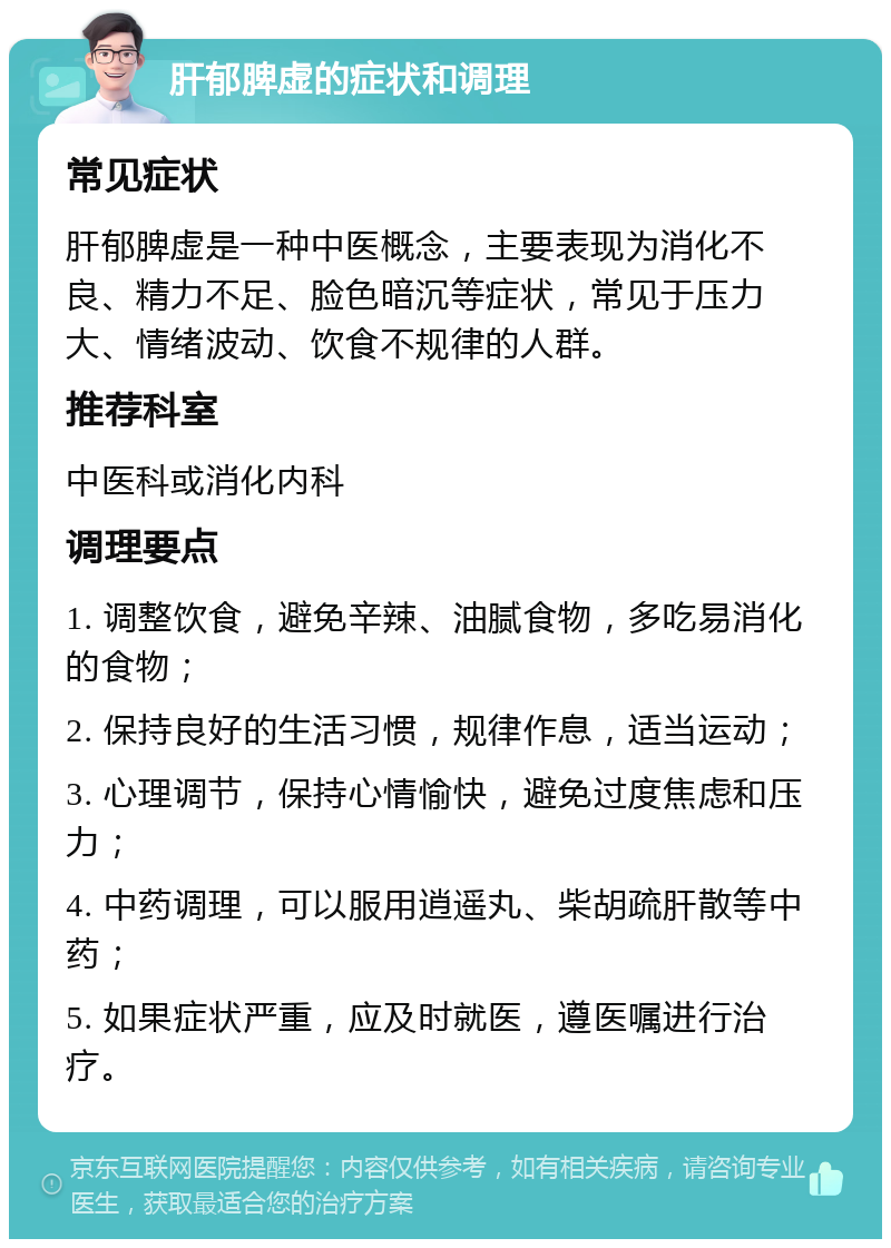 肝郁脾虚的症状和调理 常见症状 肝郁脾虚是一种中医概念，主要表现为消化不良、精力不足、脸色暗沉等症状，常见于压力大、情绪波动、饮食不规律的人群。 推荐科室 中医科或消化内科 调理要点 1. 调整饮食，避免辛辣、油腻食物，多吃易消化的食物； 2. 保持良好的生活习惯，规律作息，适当运动； 3. 心理调节，保持心情愉快，避免过度焦虑和压力； 4. 中药调理，可以服用逍遥丸、柴胡疏肝散等中药； 5. 如果症状严重，应及时就医，遵医嘱进行治疗。