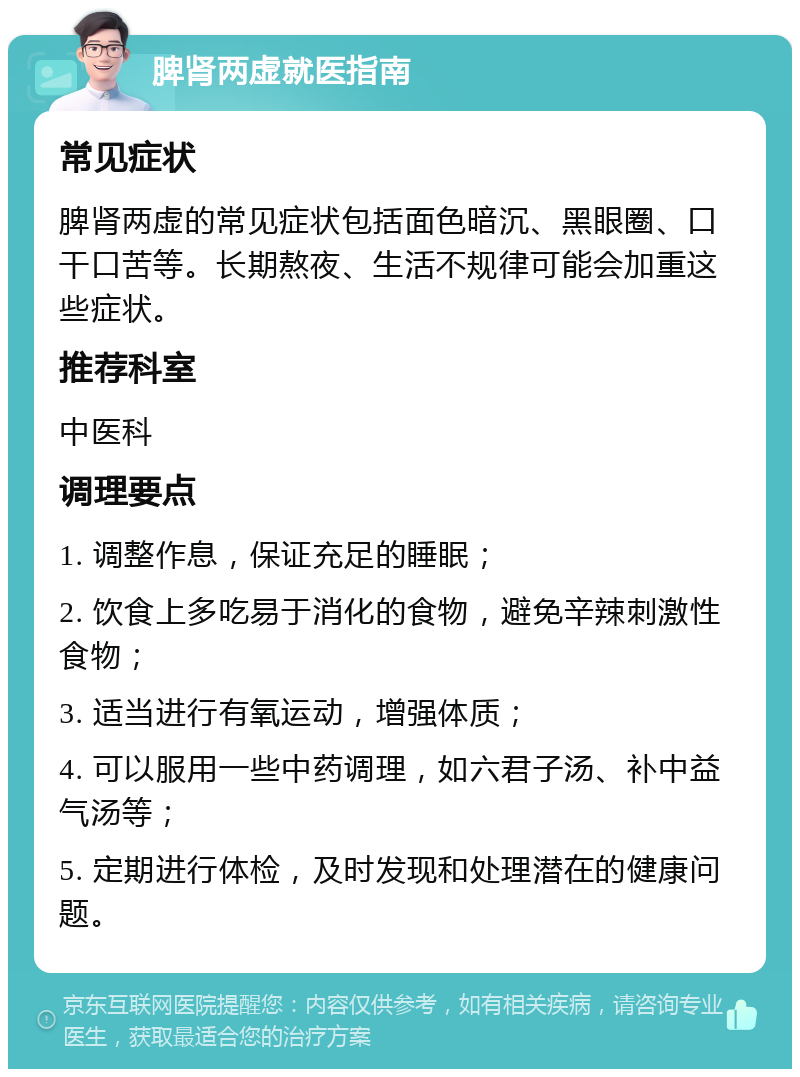 脾肾两虚就医指南 常见症状 脾肾两虚的常见症状包括面色暗沉、黑眼圈、口干口苦等。长期熬夜、生活不规律可能会加重这些症状。 推荐科室 中医科 调理要点 1. 调整作息，保证充足的睡眠； 2. 饮食上多吃易于消化的食物，避免辛辣刺激性食物； 3. 适当进行有氧运动，增强体质； 4. 可以服用一些中药调理，如六君子汤、补中益气汤等； 5. 定期进行体检，及时发现和处理潜在的健康问题。