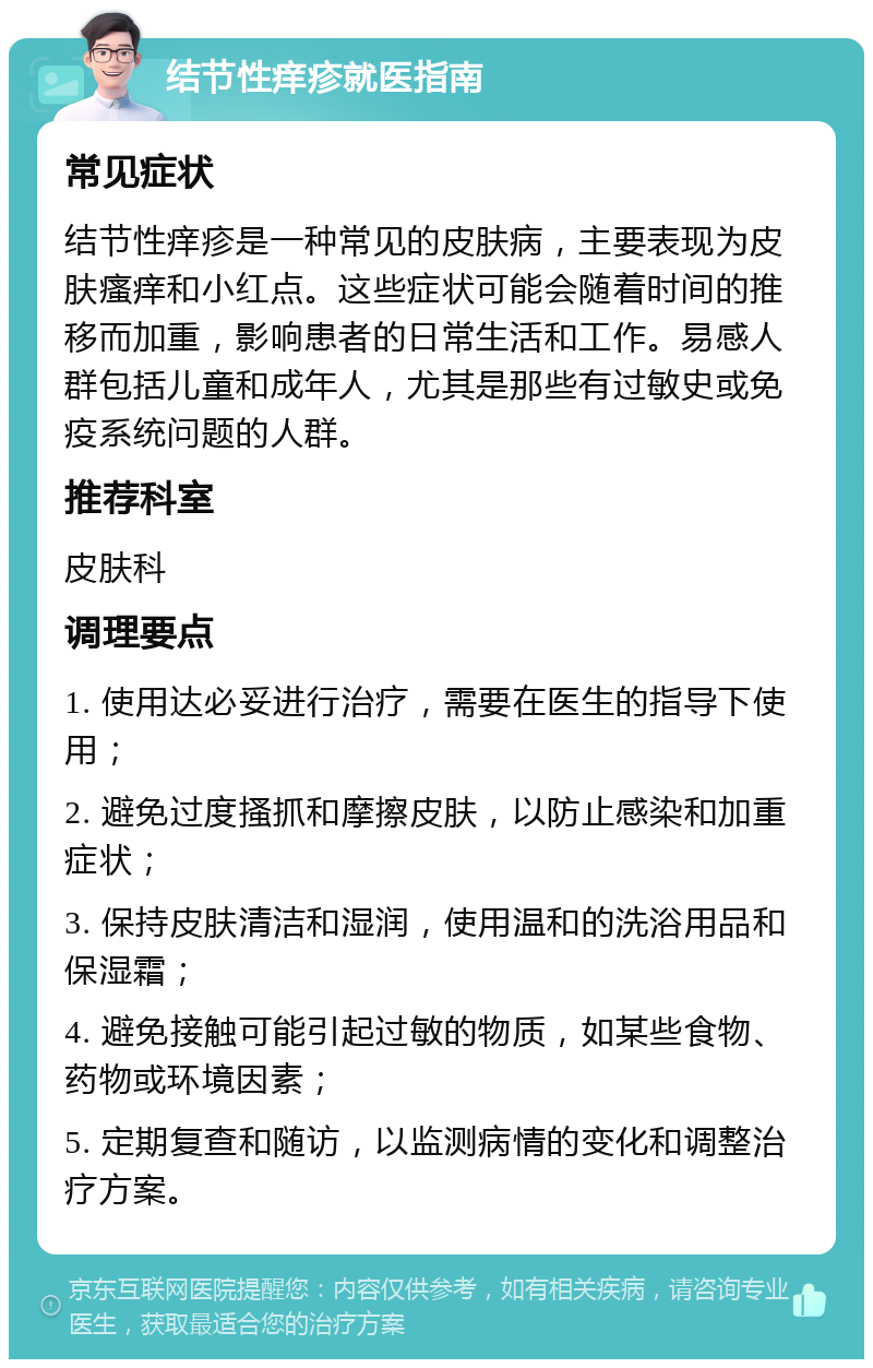 结节性痒疹就医指南 常见症状 结节性痒疹是一种常见的皮肤病，主要表现为皮肤瘙痒和小红点。这些症状可能会随着时间的推移而加重，影响患者的日常生活和工作。易感人群包括儿童和成年人，尤其是那些有过敏史或免疫系统问题的人群。 推荐科室 皮肤科 调理要点 1. 使用达必妥进行治疗，需要在医生的指导下使用； 2. 避免过度搔抓和摩擦皮肤，以防止感染和加重症状； 3. 保持皮肤清洁和湿润，使用温和的洗浴用品和保湿霜； 4. 避免接触可能引起过敏的物质，如某些食物、药物或环境因素； 5. 定期复查和随访，以监测病情的变化和调整治疗方案。