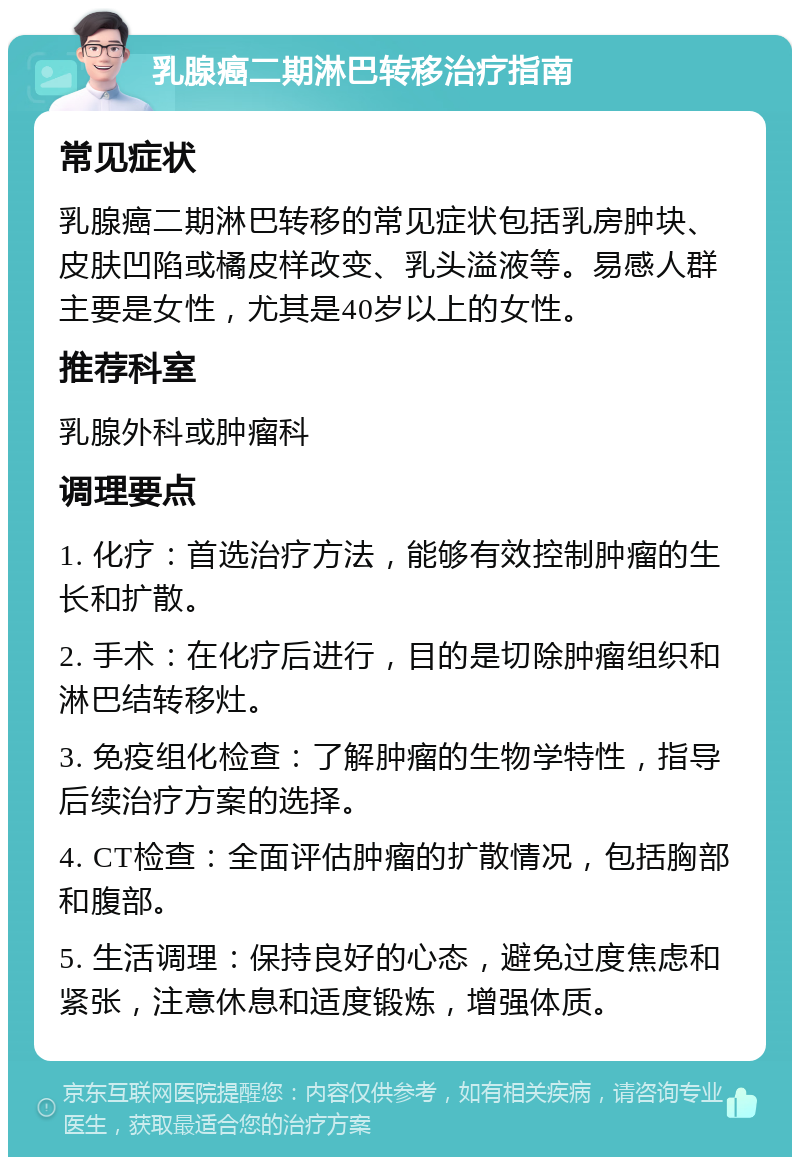 乳腺癌二期淋巴转移治疗指南 常见症状 乳腺癌二期淋巴转移的常见症状包括乳房肿块、皮肤凹陷或橘皮样改变、乳头溢液等。易感人群主要是女性，尤其是40岁以上的女性。 推荐科室 乳腺外科或肿瘤科 调理要点 1. 化疗：首选治疗方法，能够有效控制肿瘤的生长和扩散。 2. 手术：在化疗后进行，目的是切除肿瘤组织和淋巴结转移灶。 3. 免疫组化检查：了解肿瘤的生物学特性，指导后续治疗方案的选择。 4. CT检查：全面评估肿瘤的扩散情况，包括胸部和腹部。 5. 生活调理：保持良好的心态，避免过度焦虑和紧张，注意休息和适度锻炼，增强体质。