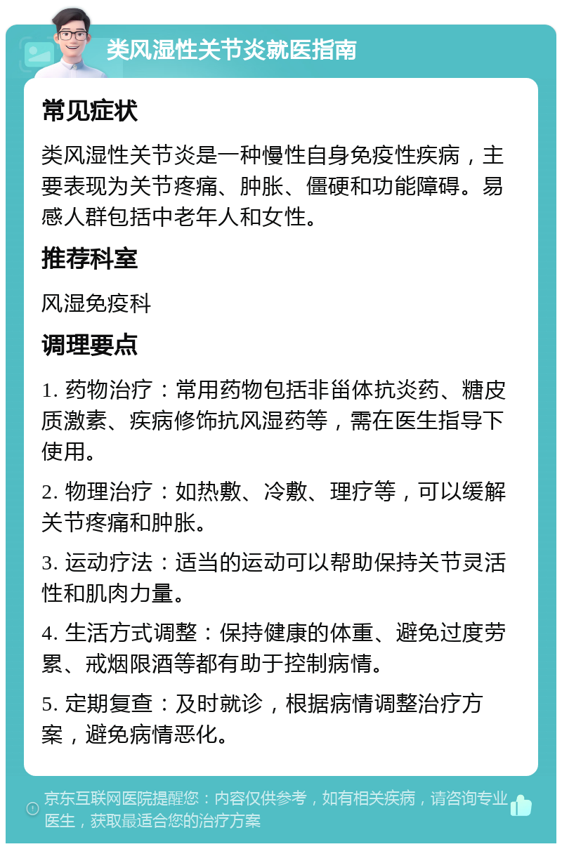 类风湿性关节炎就医指南 常见症状 类风湿性关节炎是一种慢性自身免疫性疾病，主要表现为关节疼痛、肿胀、僵硬和功能障碍。易感人群包括中老年人和女性。 推荐科室 风湿免疫科 调理要点 1. 药物治疗：常用药物包括非甾体抗炎药、糖皮质激素、疾病修饰抗风湿药等，需在医生指导下使用。 2. 物理治疗：如热敷、冷敷、理疗等，可以缓解关节疼痛和肿胀。 3. 运动疗法：适当的运动可以帮助保持关节灵活性和肌肉力量。 4. 生活方式调整：保持健康的体重、避免过度劳累、戒烟限酒等都有助于控制病情。 5. 定期复查：及时就诊，根据病情调整治疗方案，避免病情恶化。