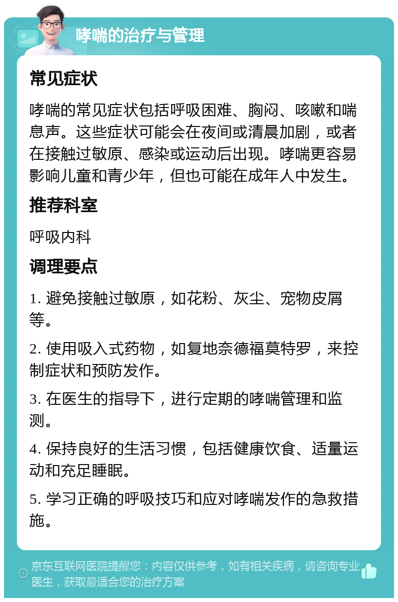 哮喘的治疗与管理 常见症状 哮喘的常见症状包括呼吸困难、胸闷、咳嗽和喘息声。这些症状可能会在夜间或清晨加剧，或者在接触过敏原、感染或运动后出现。哮喘更容易影响儿童和青少年，但也可能在成年人中发生。 推荐科室 呼吸内科 调理要点 1. 避免接触过敏原，如花粉、灰尘、宠物皮屑等。 2. 使用吸入式药物，如复地奈德福莫特罗，来控制症状和预防发作。 3. 在医生的指导下，进行定期的哮喘管理和监测。 4. 保持良好的生活习惯，包括健康饮食、适量运动和充足睡眠。 5. 学习正确的呼吸技巧和应对哮喘发作的急救措施。