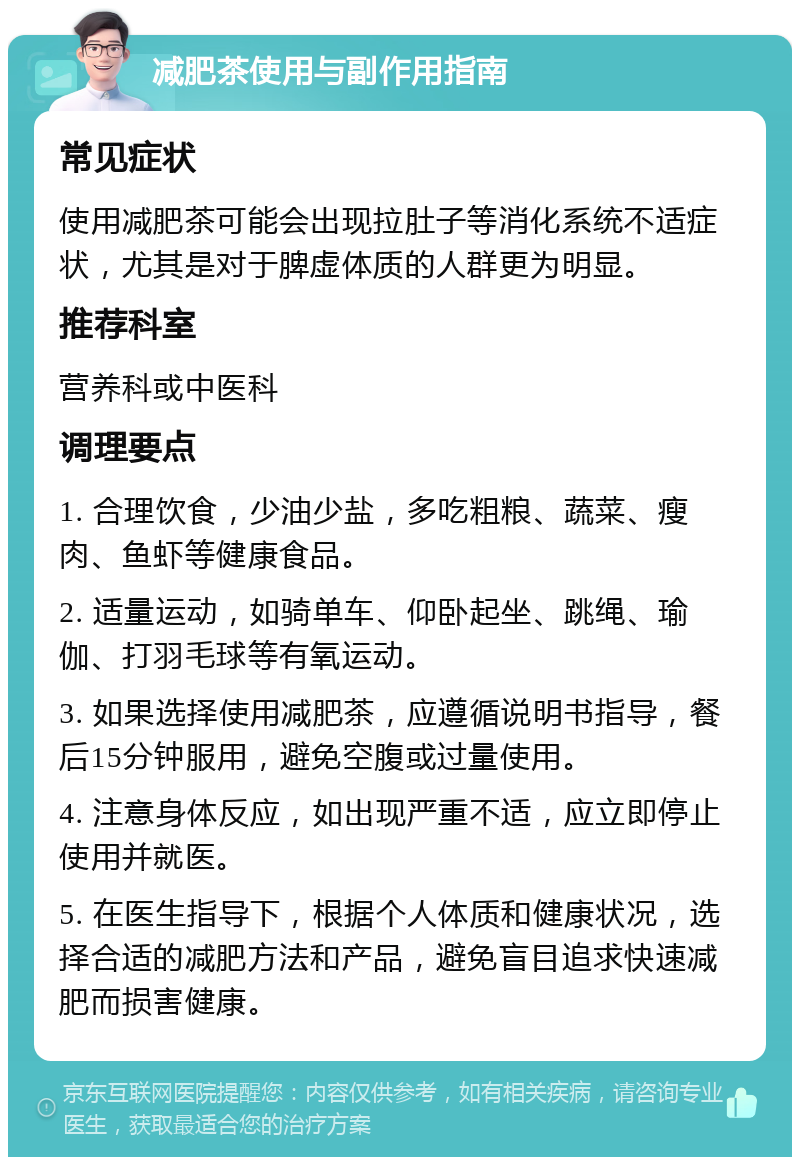 减肥茶使用与副作用指南 常见症状 使用减肥茶可能会出现拉肚子等消化系统不适症状，尤其是对于脾虚体质的人群更为明显。 推荐科室 营养科或中医科 调理要点 1. 合理饮食，少油少盐，多吃粗粮、蔬菜、瘦肉、鱼虾等健康食品。 2. 适量运动，如骑单车、仰卧起坐、跳绳、瑜伽、打羽毛球等有氧运动。 3. 如果选择使用减肥茶，应遵循说明书指导，餐后15分钟服用，避免空腹或过量使用。 4. 注意身体反应，如出现严重不适，应立即停止使用并就医。 5. 在医生指导下，根据个人体质和健康状况，选择合适的减肥方法和产品，避免盲目追求快速减肥而损害健康。