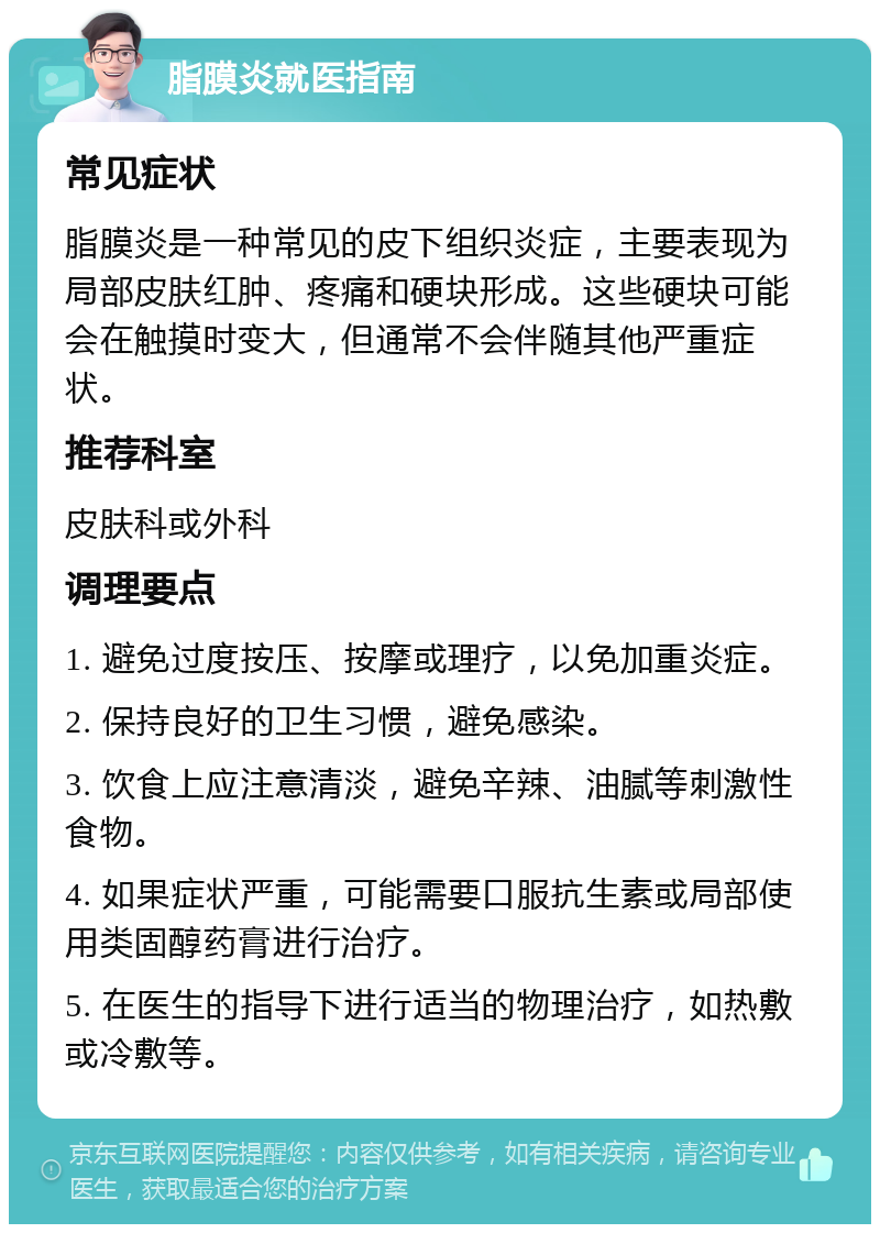 脂膜炎就医指南 常见症状 脂膜炎是一种常见的皮下组织炎症，主要表现为局部皮肤红肿、疼痛和硬块形成。这些硬块可能会在触摸时变大，但通常不会伴随其他严重症状。 推荐科室 皮肤科或外科 调理要点 1. 避免过度按压、按摩或理疗，以免加重炎症。 2. 保持良好的卫生习惯，避免感染。 3. 饮食上应注意清淡，避免辛辣、油腻等刺激性食物。 4. 如果症状严重，可能需要口服抗生素或局部使用类固醇药膏进行治疗。 5. 在医生的指导下进行适当的物理治疗，如热敷或冷敷等。