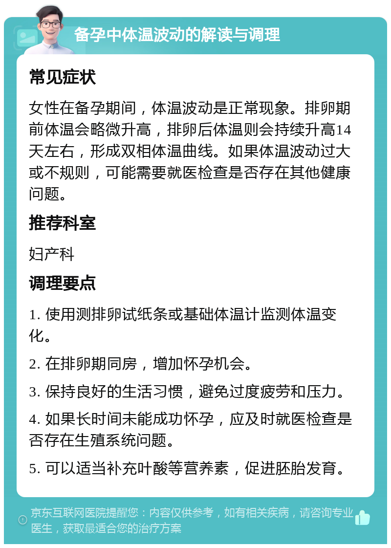 备孕中体温波动的解读与调理 常见症状 女性在备孕期间，体温波动是正常现象。排卵期前体温会略微升高，排卵后体温则会持续升高14天左右，形成双相体温曲线。如果体温波动过大或不规则，可能需要就医检查是否存在其他健康问题。 推荐科室 妇产科 调理要点 1. 使用测排卵试纸条或基础体温计监测体温变化。 2. 在排卵期同房，增加怀孕机会。 3. 保持良好的生活习惯，避免过度疲劳和压力。 4. 如果长时间未能成功怀孕，应及时就医检查是否存在生殖系统问题。 5. 可以适当补充叶酸等营养素，促进胚胎发育。