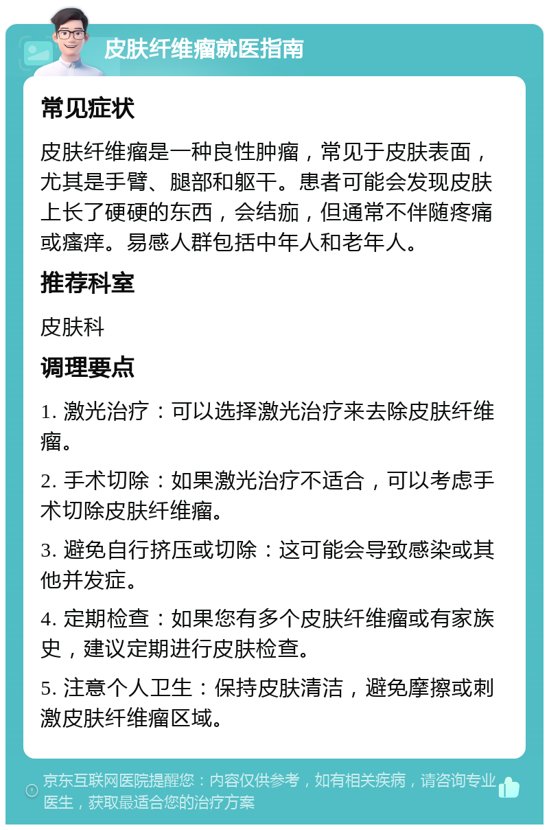 皮肤纤维瘤就医指南 常见症状 皮肤纤维瘤是一种良性肿瘤，常见于皮肤表面，尤其是手臂、腿部和躯干。患者可能会发现皮肤上长了硬硬的东西，会结痂，但通常不伴随疼痛或瘙痒。易感人群包括中年人和老年人。 推荐科室 皮肤科 调理要点 1. 激光治疗：可以选择激光治疗来去除皮肤纤维瘤。 2. 手术切除：如果激光治疗不适合，可以考虑手术切除皮肤纤维瘤。 3. 避免自行挤压或切除：这可能会导致感染或其他并发症。 4. 定期检查：如果您有多个皮肤纤维瘤或有家族史，建议定期进行皮肤检查。 5. 注意个人卫生：保持皮肤清洁，避免摩擦或刺激皮肤纤维瘤区域。