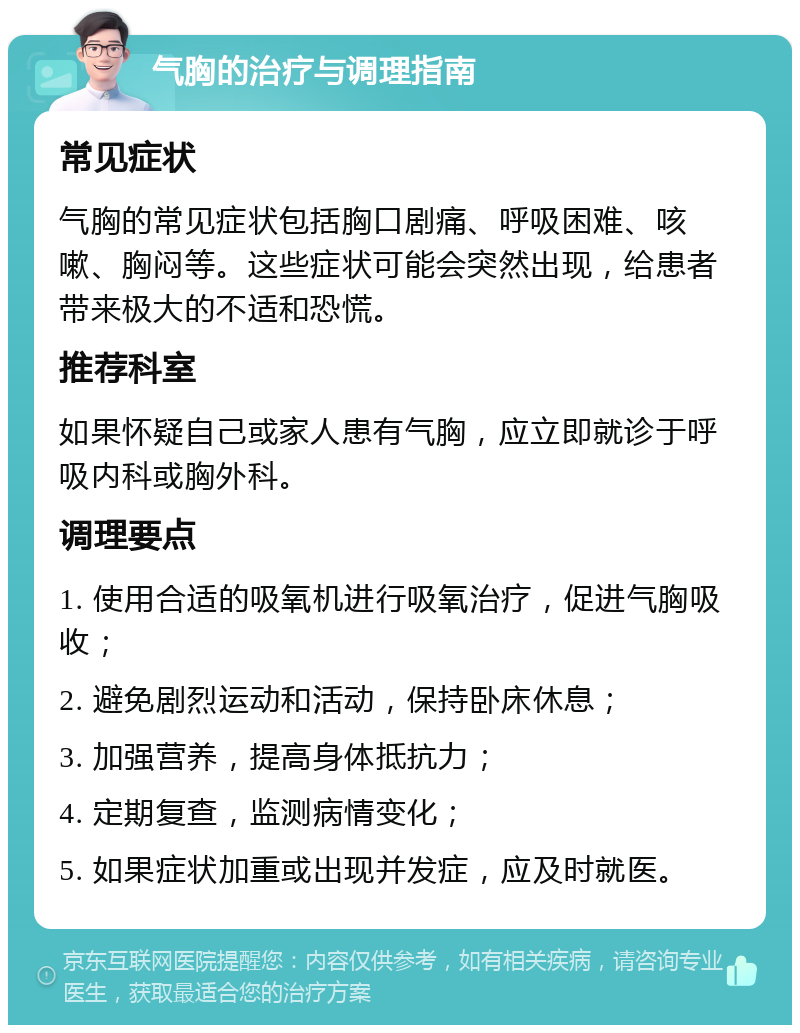 气胸的治疗与调理指南 常见症状 气胸的常见症状包括胸口剧痛、呼吸困难、咳嗽、胸闷等。这些症状可能会突然出现，给患者带来极大的不适和恐慌。 推荐科室 如果怀疑自己或家人患有气胸，应立即就诊于呼吸内科或胸外科。 调理要点 1. 使用合适的吸氧机进行吸氧治疗，促进气胸吸收； 2. 避免剧烈运动和活动，保持卧床休息； 3. 加强营养，提高身体抵抗力； 4. 定期复查，监测病情变化； 5. 如果症状加重或出现并发症，应及时就医。