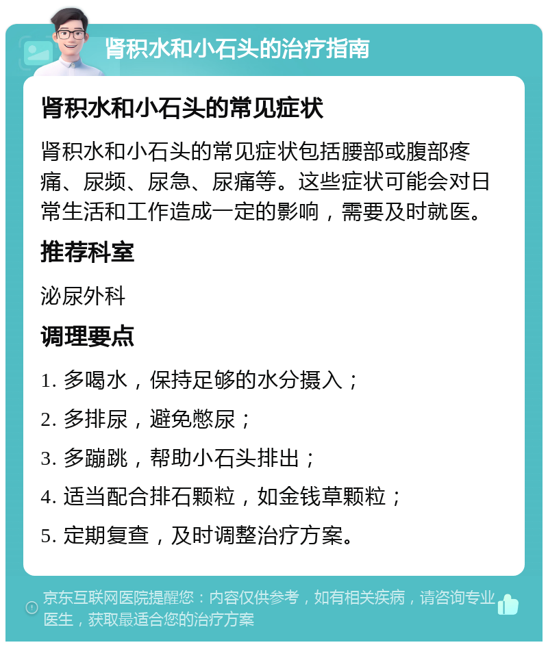 肾积水和小石头的治疗指南 肾积水和小石头的常见症状 肾积水和小石头的常见症状包括腰部或腹部疼痛、尿频、尿急、尿痛等。这些症状可能会对日常生活和工作造成一定的影响，需要及时就医。 推荐科室 泌尿外科 调理要点 1. 多喝水，保持足够的水分摄入； 2. 多排尿，避免憋尿； 3. 多蹦跳，帮助小石头排出； 4. 适当配合排石颗粒，如金钱草颗粒； 5. 定期复查，及时调整治疗方案。