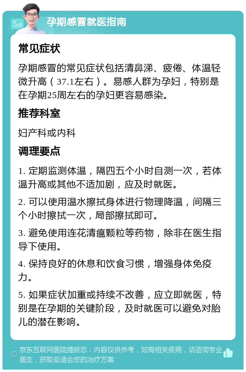 孕期感冒就医指南 常见症状 孕期感冒的常见症状包括清鼻涕、疲倦、体温轻微升高（37.1左右）。易感人群为孕妇，特别是在孕期25周左右的孕妇更容易感染。 推荐科室 妇产科或内科 调理要点 1. 定期监测体温，隔四五个小时自测一次，若体温升高或其他不适加剧，应及时就医。 2. 可以使用温水擦拭身体进行物理降温，间隔三个小时擦拭一次，局部擦拭即可。 3. 避免使用连花清瘟颗粒等药物，除非在医生指导下使用。 4. 保持良好的休息和饮食习惯，增强身体免疫力。 5. 如果症状加重或持续不改善，应立即就医，特别是在孕期的关键阶段，及时就医可以避免对胎儿的潜在影响。