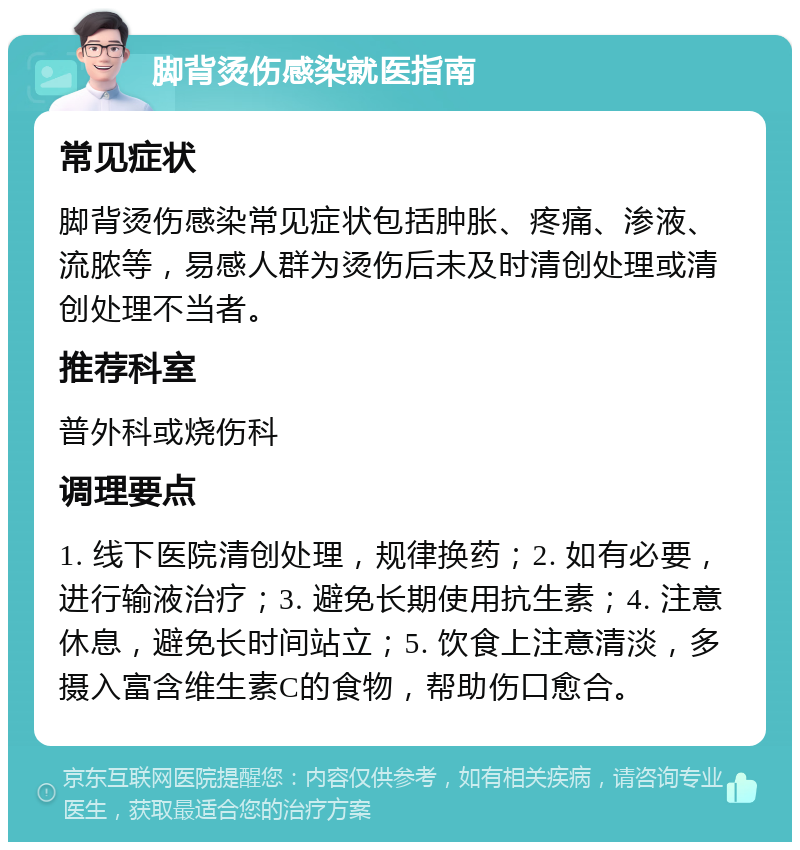 脚背烫伤感染就医指南 常见症状 脚背烫伤感染常见症状包括肿胀、疼痛、渗液、流脓等，易感人群为烫伤后未及时清创处理或清创处理不当者。 推荐科室 普外科或烧伤科 调理要点 1. 线下医院清创处理，规律换药；2. 如有必要，进行输液治疗；3. 避免长期使用抗生素；4. 注意休息，避免长时间站立；5. 饮食上注意清淡，多摄入富含维生素C的食物，帮助伤口愈合。