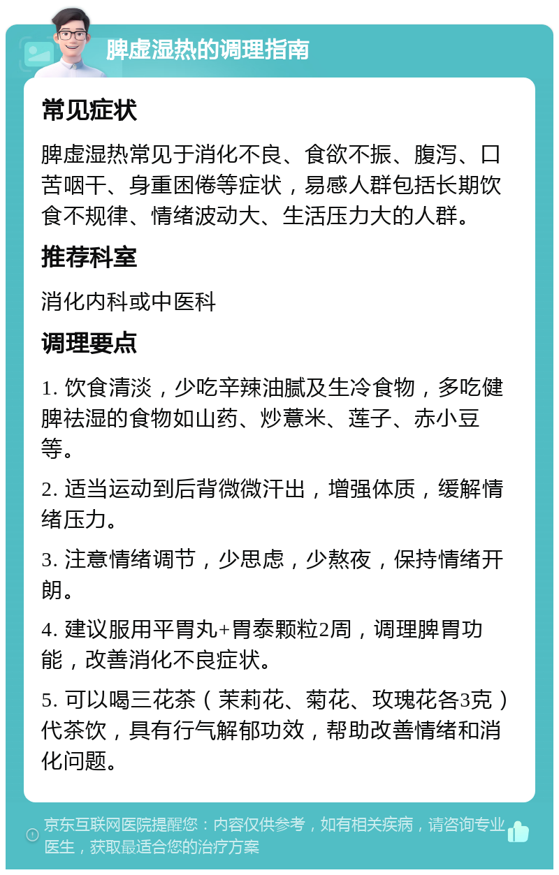 脾虚湿热的调理指南 常见症状 脾虚湿热常见于消化不良、食欲不振、腹泻、口苦咽干、身重困倦等症状，易感人群包括长期饮食不规律、情绪波动大、生活压力大的人群。 推荐科室 消化内科或中医科 调理要点 1. 饮食清淡，少吃辛辣油腻及生冷食物，多吃健脾祛湿的食物如山药、炒薏米、莲子、赤小豆等。 2. 适当运动到后背微微汗出，增强体质，缓解情绪压力。 3. 注意情绪调节，少思虑，少熬夜，保持情绪开朗。 4. 建议服用平胃丸+胃泰颗粒2周，调理脾胃功能，改善消化不良症状。 5. 可以喝三花茶（茉莉花、菊花、玫瑰花各3克）代茶饮，具有行气解郁功效，帮助改善情绪和消化问题。