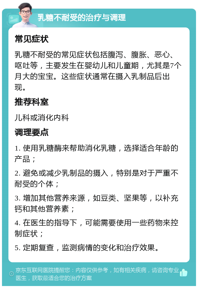 乳糖不耐受的治疗与调理 常见症状 乳糖不耐受的常见症状包括腹泻、腹胀、恶心、呕吐等，主要发生在婴幼儿和儿童期，尤其是7个月大的宝宝。这些症状通常在摄入乳制品后出现。 推荐科室 儿科或消化内科 调理要点 1. 使用乳糖酶来帮助消化乳糖，选择适合年龄的产品； 2. 避免或减少乳制品的摄入，特别是对于严重不耐受的个体； 3. 增加其他营养来源，如豆类、坚果等，以补充钙和其他营养素； 4. 在医生的指导下，可能需要使用一些药物来控制症状； 5. 定期复查，监测病情的变化和治疗效果。