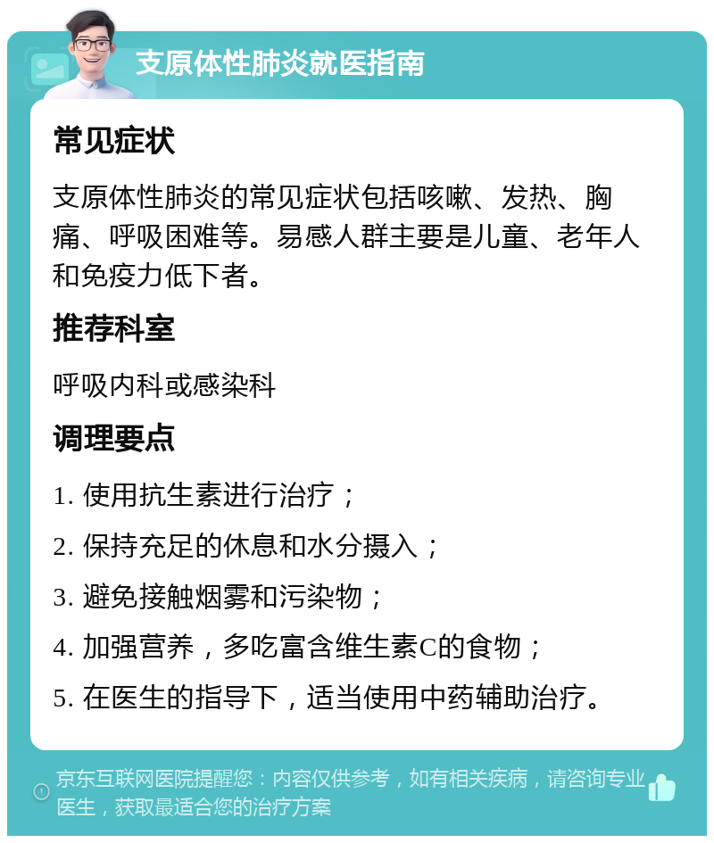 支原体性肺炎就医指南 常见症状 支原体性肺炎的常见症状包括咳嗽、发热、胸痛、呼吸困难等。易感人群主要是儿童、老年人和免疫力低下者。 推荐科室 呼吸内科或感染科 调理要点 1. 使用抗生素进行治疗； 2. 保持充足的休息和水分摄入； 3. 避免接触烟雾和污染物； 4. 加强营养，多吃富含维生素C的食物； 5. 在医生的指导下，适当使用中药辅助治疗。