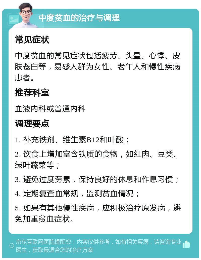 中度贫血的治疗与调理 常见症状 中度贫血的常见症状包括疲劳、头晕、心悸、皮肤苍白等，易感人群为女性、老年人和慢性疾病患者。 推荐科室 血液内科或普通内科 调理要点 1. 补充铁剂、维生素B12和叶酸； 2. 饮食上增加富含铁质的食物，如红肉、豆类、绿叶蔬菜等； 3. 避免过度劳累，保持良好的休息和作息习惯； 4. 定期复查血常规，监测贫血情况； 5. 如果有其他慢性疾病，应积极治疗原发病，避免加重贫血症状。