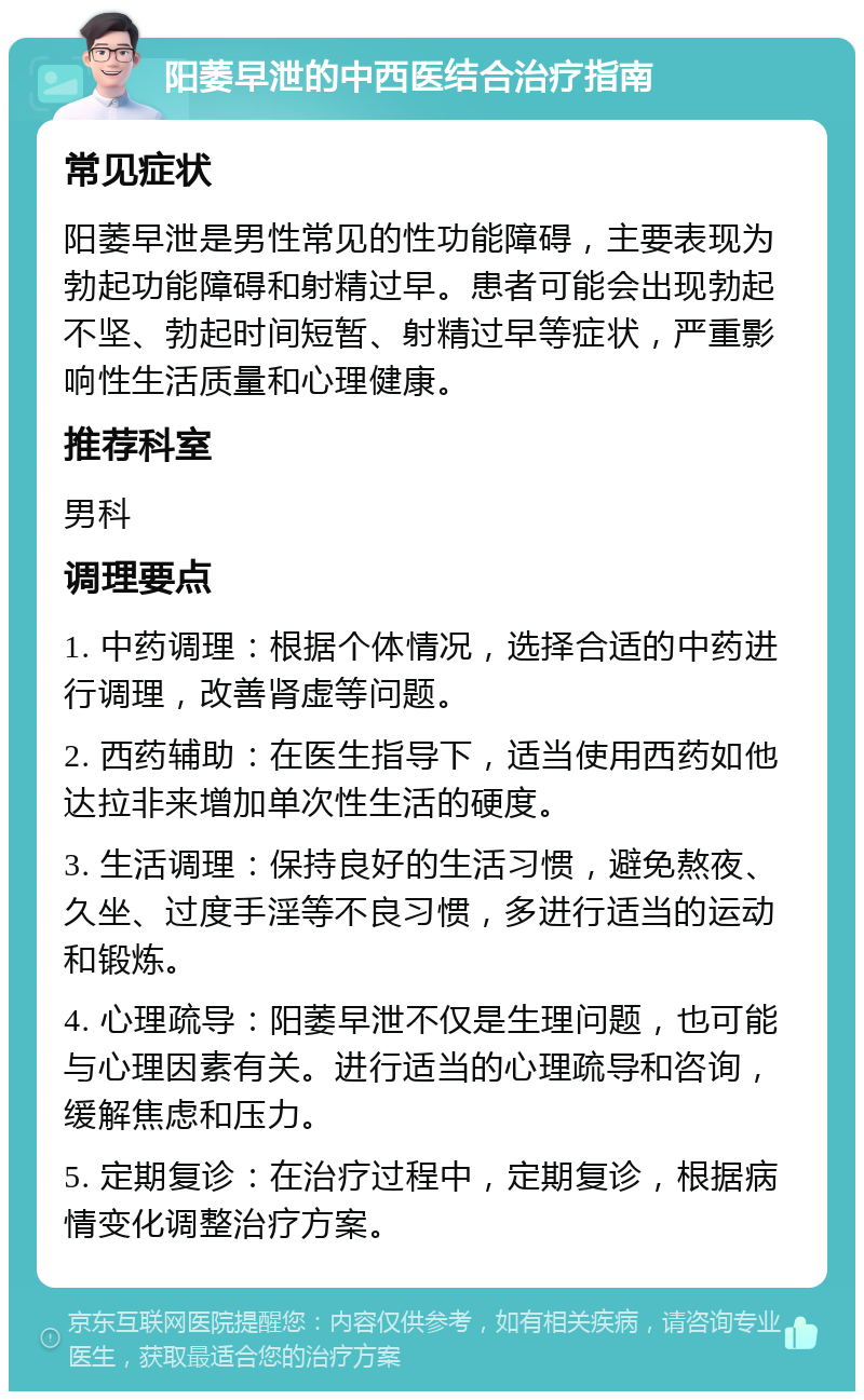 阳萎早泄的中西医结合治疗指南 常见症状 阳萎早泄是男性常见的性功能障碍，主要表现为勃起功能障碍和射精过早。患者可能会出现勃起不坚、勃起时间短暂、射精过早等症状，严重影响性生活质量和心理健康。 推荐科室 男科 调理要点 1. 中药调理：根据个体情况，选择合适的中药进行调理，改善肾虚等问题。 2. 西药辅助：在医生指导下，适当使用西药如他达拉非来增加单次性生活的硬度。 3. 生活调理：保持良好的生活习惯，避免熬夜、久坐、过度手淫等不良习惯，多进行适当的运动和锻炼。 4. 心理疏导：阳萎早泄不仅是生理问题，也可能与心理因素有关。进行适当的心理疏导和咨询，缓解焦虑和压力。 5. 定期复诊：在治疗过程中，定期复诊，根据病情变化调整治疗方案。