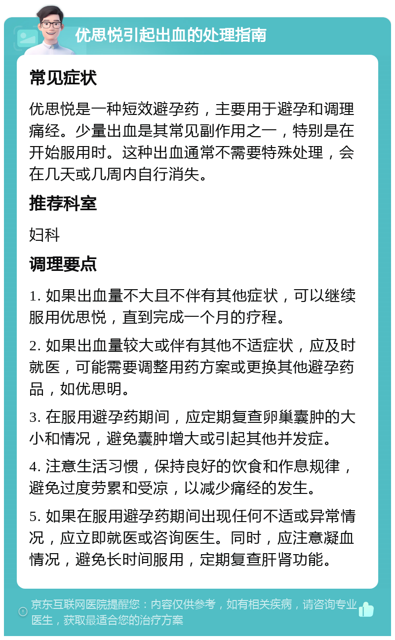 优思悦引起出血的处理指南 常见症状 优思悦是一种短效避孕药，主要用于避孕和调理痛经。少量出血是其常见副作用之一，特别是在开始服用时。这种出血通常不需要特殊处理，会在几天或几周内自行消失。 推荐科室 妇科 调理要点 1. 如果出血量不大且不伴有其他症状，可以继续服用优思悦，直到完成一个月的疗程。 2. 如果出血量较大或伴有其他不适症状，应及时就医，可能需要调整用药方案或更换其他避孕药品，如优思明。 3. 在服用避孕药期间，应定期复查卵巢囊肿的大小和情况，避免囊肿增大或引起其他并发症。 4. 注意生活习惯，保持良好的饮食和作息规律，避免过度劳累和受凉，以减少痛经的发生。 5. 如果在服用避孕药期间出现任何不适或异常情况，应立即就医或咨询医生。同时，应注意凝血情况，避免长时间服用，定期复查肝肾功能。