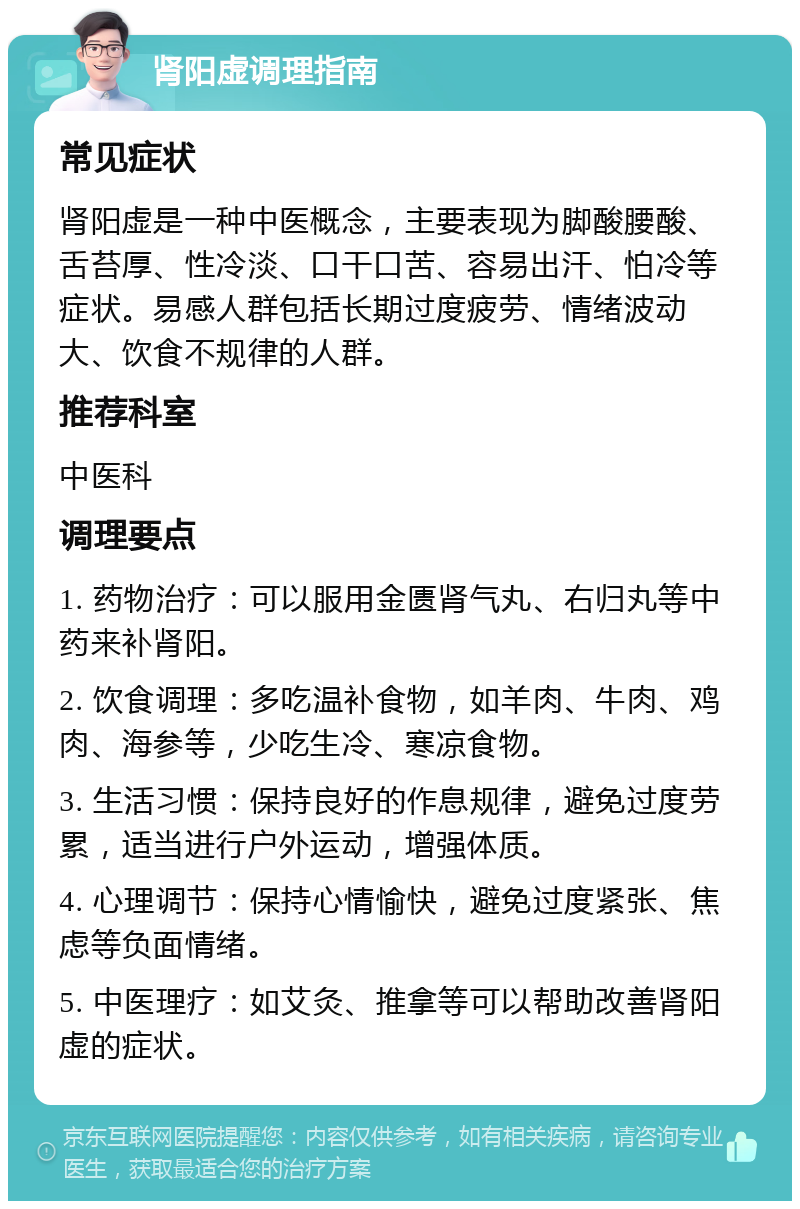 肾阳虚调理指南 常见症状 肾阳虚是一种中医概念，主要表现为脚酸腰酸、舌苔厚、性冷淡、口干口苦、容易出汗、怕冷等症状。易感人群包括长期过度疲劳、情绪波动大、饮食不规律的人群。 推荐科室 中医科 调理要点 1. 药物治疗：可以服用金匮肾气丸、右归丸等中药来补肾阳。 2. 饮食调理：多吃温补食物，如羊肉、牛肉、鸡肉、海参等，少吃生冷、寒凉食物。 3. 生活习惯：保持良好的作息规律，避免过度劳累，适当进行户外运动，增强体质。 4. 心理调节：保持心情愉快，避免过度紧张、焦虑等负面情绪。 5. 中医理疗：如艾灸、推拿等可以帮助改善肾阳虚的症状。