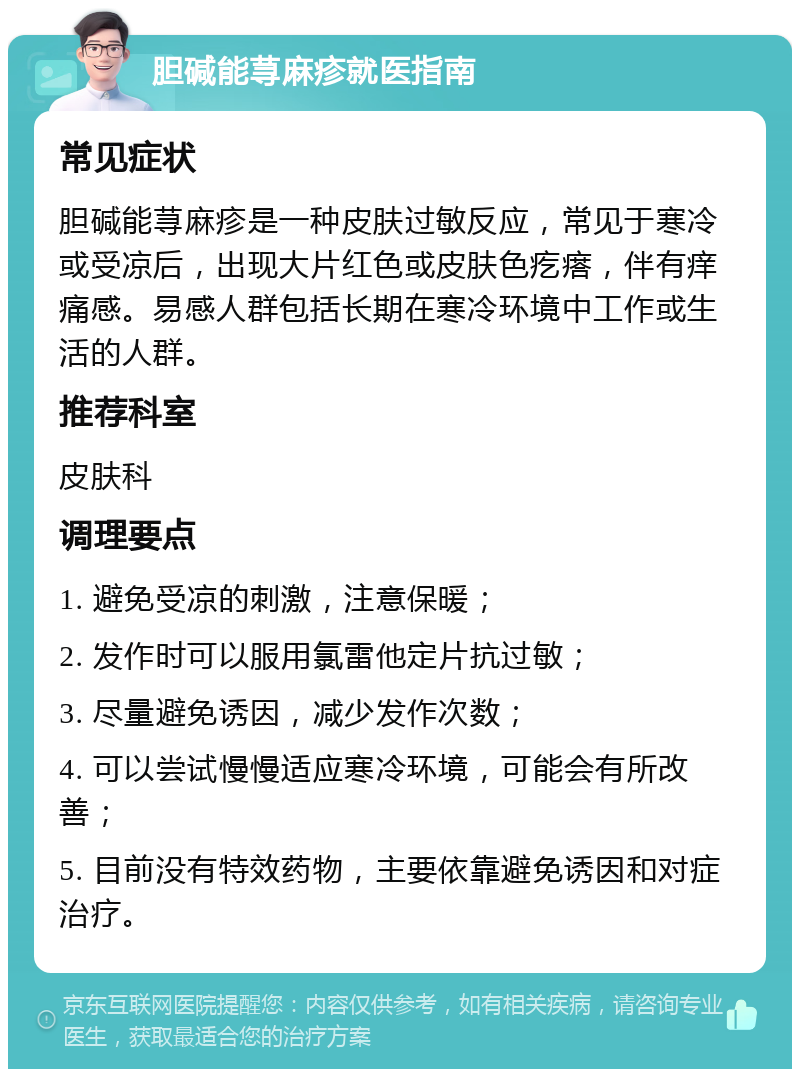 胆碱能荨麻疹就医指南 常见症状 胆碱能荨麻疹是一种皮肤过敏反应，常见于寒冷或受凉后，出现大片红色或皮肤色疙瘩，伴有痒痛感。易感人群包括长期在寒冷环境中工作或生活的人群。 推荐科室 皮肤科 调理要点 1. 避免受凉的刺激，注意保暖； 2. 发作时可以服用氯雷他定片抗过敏； 3. 尽量避免诱因，减少发作次数； 4. 可以尝试慢慢适应寒冷环境，可能会有所改善； 5. 目前没有特效药物，主要依靠避免诱因和对症治疗。