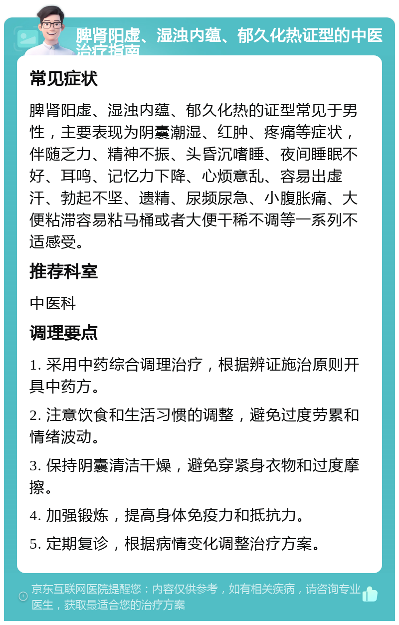 脾肾阳虚、湿浊内蕴、郁久化热证型的中医治疗指南 常见症状 脾肾阳虚、湿浊内蕴、郁久化热的证型常见于男性，主要表现为阴囊潮湿、红肿、疼痛等症状，伴随乏力、精神不振、头昏沉嗜睡、夜间睡眠不好、耳鸣、记忆力下降、心烦意乱、容易出虚汗、勃起不坚、遗精、尿频尿急、小腹胀痛、大便粘滞容易粘马桶或者大便干稀不调等一系列不适感受。 推荐科室 中医科 调理要点 1. 采用中药综合调理治疗，根据辨证施治原则开具中药方。 2. 注意饮食和生活习惯的调整，避免过度劳累和情绪波动。 3. 保持阴囊清洁干燥，避免穿紧身衣物和过度摩擦。 4. 加强锻炼，提高身体免疫力和抵抗力。 5. 定期复诊，根据病情变化调整治疗方案。