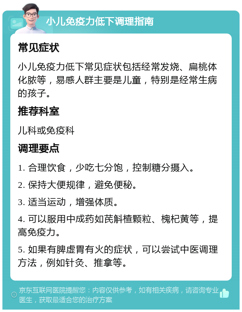 小儿免疫力低下调理指南 常见症状 小儿免疫力低下常见症状包括经常发烧、扁桃体化脓等，易感人群主要是儿童，特别是经常生病的孩子。 推荐科室 儿科或免疫科 调理要点 1. 合理饮食，少吃七分饱，控制糖分摄入。 2. 保持大便规律，避免便秘。 3. 适当运动，增强体质。 4. 可以服用中成药如芪斛楂颗粒、槐杞黄等，提高免疫力。 5. 如果有脾虚胃有火的症状，可以尝试中医调理方法，例如针灸、推拿等。