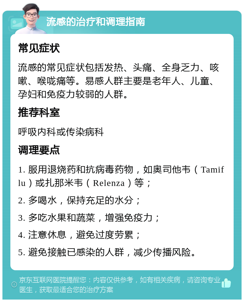 流感的治疗和调理指南 常见症状 流感的常见症状包括发热、头痛、全身乏力、咳嗽、喉咙痛等。易感人群主要是老年人、儿童、孕妇和免疫力较弱的人群。 推荐科室 呼吸内科或传染病科 调理要点 1. 服用退烧药和抗病毒药物，如奥司他韦（Tamiflu）或扎那米韦（Relenza）等； 2. 多喝水，保持充足的水分； 3. 多吃水果和蔬菜，增强免疫力； 4. 注意休息，避免过度劳累； 5. 避免接触已感染的人群，减少传播风险。