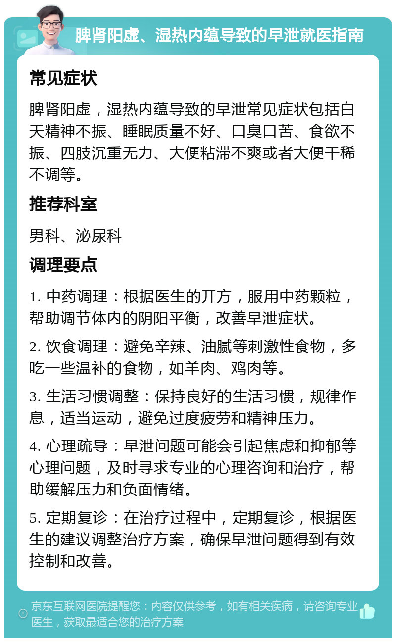 脾肾阳虚、湿热内蕴导致的早泄就医指南 常见症状 脾肾阳虚，湿热内蕴导致的早泄常见症状包括白天精神不振、睡眠质量不好、口臭口苦、食欲不振、四肢沉重无力、大便粘滞不爽或者大便干稀不调等。 推荐科室 男科、泌尿科 调理要点 1. 中药调理：根据医生的开方，服用中药颗粒，帮助调节体内的阴阳平衡，改善早泄症状。 2. 饮食调理：避免辛辣、油腻等刺激性食物，多吃一些温补的食物，如羊肉、鸡肉等。 3. 生活习惯调整：保持良好的生活习惯，规律作息，适当运动，避免过度疲劳和精神压力。 4. 心理疏导：早泄问题可能会引起焦虑和抑郁等心理问题，及时寻求专业的心理咨询和治疗，帮助缓解压力和负面情绪。 5. 定期复诊：在治疗过程中，定期复诊，根据医生的建议调整治疗方案，确保早泄问题得到有效控制和改善。