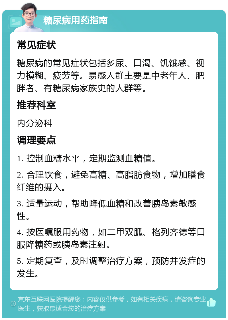 糖尿病用药指南 常见症状 糖尿病的常见症状包括多尿、口渴、饥饿感、视力模糊、疲劳等。易感人群主要是中老年人、肥胖者、有糖尿病家族史的人群等。 推荐科室 内分泌科 调理要点 1. 控制血糖水平，定期监测血糖值。 2. 合理饮食，避免高糖、高脂肪食物，增加膳食纤维的摄入。 3. 适量运动，帮助降低血糖和改善胰岛素敏感性。 4. 按医嘱服用药物，如二甲双胍、格列齐德等口服降糖药或胰岛素注射。 5. 定期复查，及时调整治疗方案，预防并发症的发生。