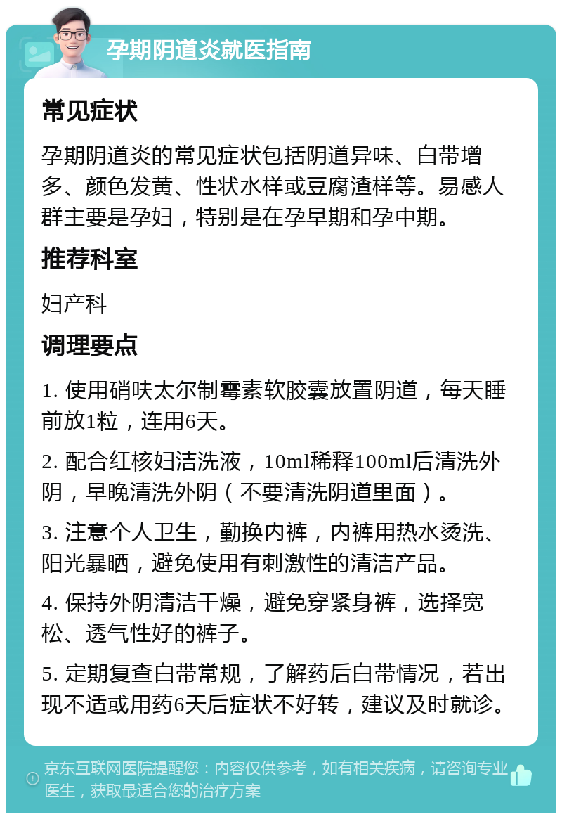 孕期阴道炎就医指南 常见症状 孕期阴道炎的常见症状包括阴道异味、白带增多、颜色发黄、性状水样或豆腐渣样等。易感人群主要是孕妇，特别是在孕早期和孕中期。 推荐科室 妇产科 调理要点 1. 使用硝呋太尔制霉素软胶囊放置阴道，每天睡前放1粒，连用6天。 2. 配合红核妇洁洗液，10ml稀释100ml后清洗外阴，早晚清洗外阴（不要清洗阴道里面）。 3. 注意个人卫生，勤换内裤，内裤用热水烫洗、阳光暴晒，避免使用有刺激性的清洁产品。 4. 保持外阴清洁干燥，避免穿紧身裤，选择宽松、透气性好的裤子。 5. 定期复查白带常规，了解药后白带情况，若出现不适或用药6天后症状不好转，建议及时就诊。