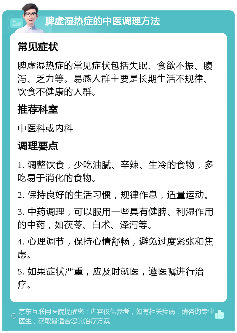 脾虚湿热症的中医调理方法 常见症状 脾虚湿热症的常见症状包括失眠、食欲不振、腹泻、乏力等。易感人群主要是长期生活不规律、饮食不健康的人群。 推荐科室 中医科或内科 调理要点 1. 调整饮食，少吃油腻、辛辣、生冷的食物，多吃易于消化的食物。 2. 保持良好的生活习惯，规律作息，适量运动。 3. 中药调理，可以服用一些具有健脾、利湿作用的中药，如茯苓、白术、泽泻等。 4. 心理调节，保持心情舒畅，避免过度紧张和焦虑。 5. 如果症状严重，应及时就医，遵医嘱进行治疗。