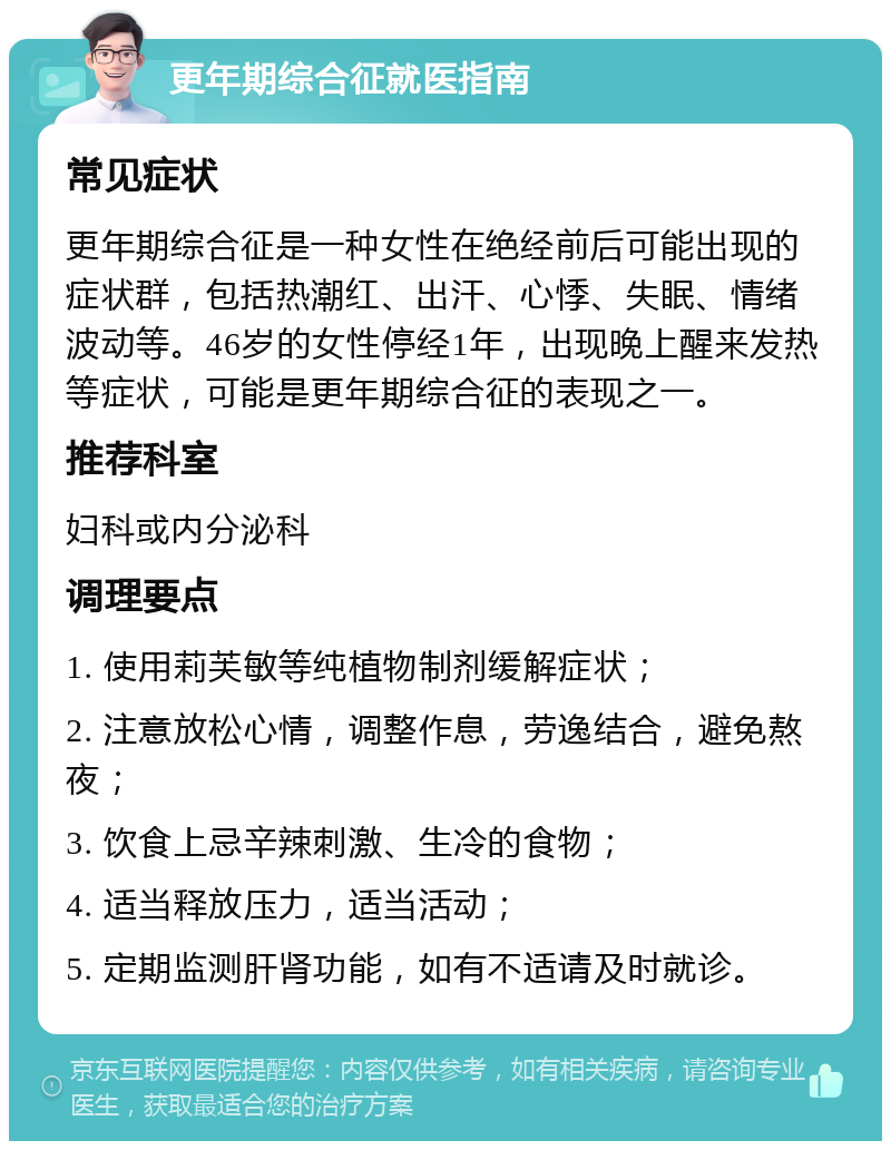 更年期综合征就医指南 常见症状 更年期综合征是一种女性在绝经前后可能出现的症状群，包括热潮红、出汗、心悸、失眠、情绪波动等。46岁的女性停经1年，出现晚上醒来发热等症状，可能是更年期综合征的表现之一。 推荐科室 妇科或内分泌科 调理要点 1. 使用莉芙敏等纯植物制剂缓解症状； 2. 注意放松心情，调整作息，劳逸结合，避免熬夜； 3. 饮食上忌辛辣刺激、生冷的食物； 4. 适当释放压力，适当活动； 5. 定期监测肝肾功能，如有不适请及时就诊。