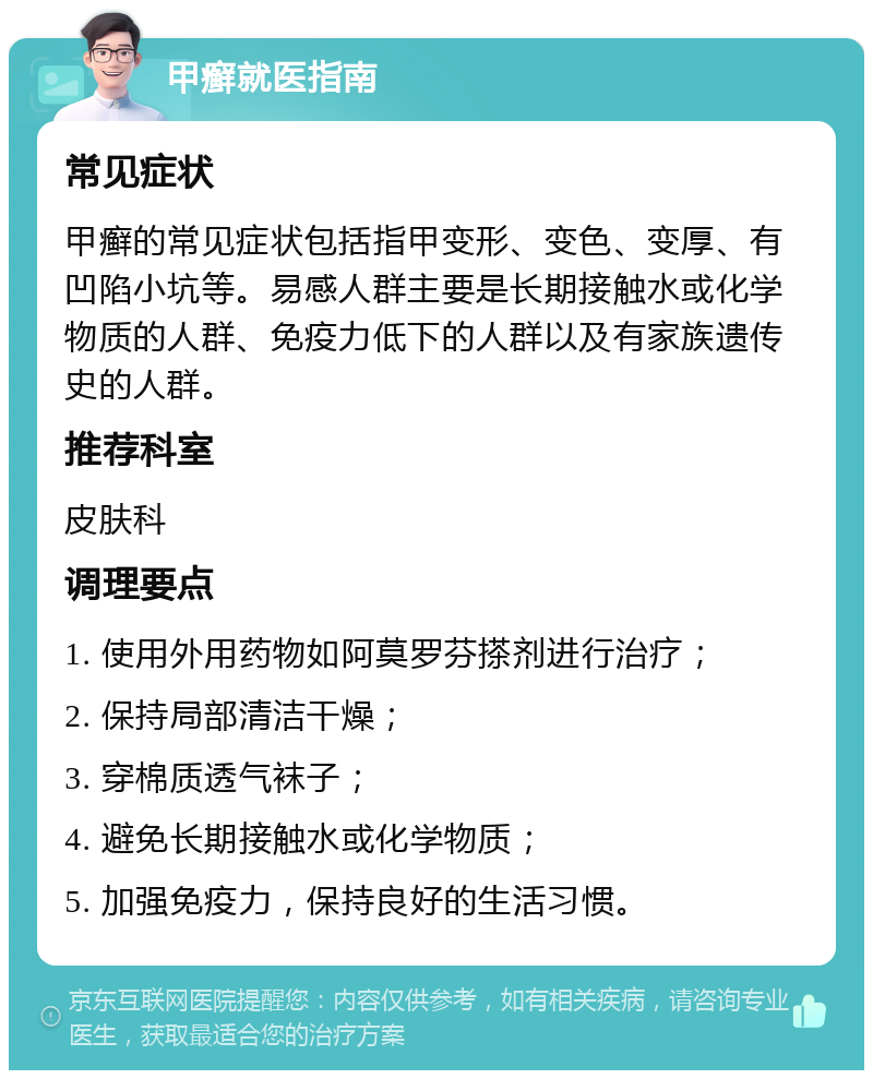 甲癣就医指南 常见症状 甲癣的常见症状包括指甲变形、变色、变厚、有凹陷小坑等。易感人群主要是长期接触水或化学物质的人群、免疫力低下的人群以及有家族遗传史的人群。 推荐科室 皮肤科 调理要点 1. 使用外用药物如阿莫罗芬搽剂进行治疗； 2. 保持局部清洁干燥； 3. 穿棉质透气袜子； 4. 避免长期接触水或化学物质； 5. 加强免疫力，保持良好的生活习惯。