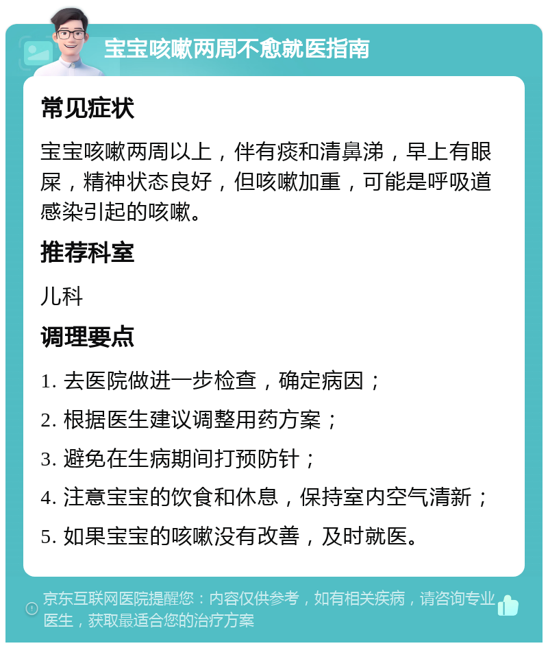 宝宝咳嗽两周不愈就医指南 常见症状 宝宝咳嗽两周以上，伴有痰和清鼻涕，早上有眼屎，精神状态良好，但咳嗽加重，可能是呼吸道感染引起的咳嗽。 推荐科室 儿科 调理要点 1. 去医院做进一步检查，确定病因； 2. 根据医生建议调整用药方案； 3. 避免在生病期间打预防针； 4. 注意宝宝的饮食和休息，保持室内空气清新； 5. 如果宝宝的咳嗽没有改善，及时就医。