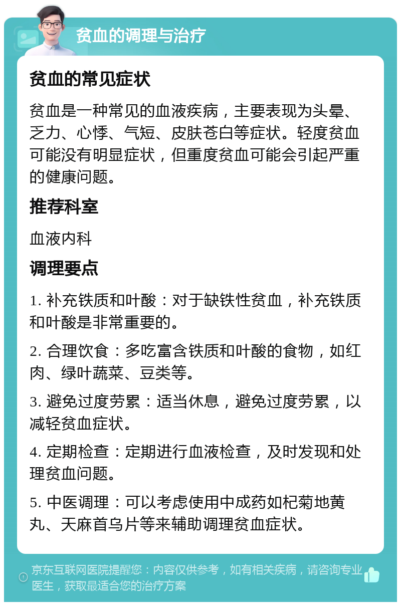 贫血的调理与治疗 贫血的常见症状 贫血是一种常见的血液疾病，主要表现为头晕、乏力、心悸、气短、皮肤苍白等症状。轻度贫血可能没有明显症状，但重度贫血可能会引起严重的健康问题。 推荐科室 血液内科 调理要点 1. 补充铁质和叶酸：对于缺铁性贫血，补充铁质和叶酸是非常重要的。 2. 合理饮食：多吃富含铁质和叶酸的食物，如红肉、绿叶蔬菜、豆类等。 3. 避免过度劳累：适当休息，避免过度劳累，以减轻贫血症状。 4. 定期检查：定期进行血液检查，及时发现和处理贫血问题。 5. 中医调理：可以考虑使用中成药如杞菊地黄丸、天麻首乌片等来辅助调理贫血症状。