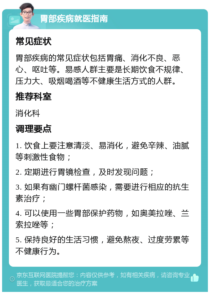 胃部疾病就医指南 常见症状 胃部疾病的常见症状包括胃痛、消化不良、恶心、呕吐等。易感人群主要是长期饮食不规律、压力大、吸烟喝酒等不健康生活方式的人群。 推荐科室 消化科 调理要点 1. 饮食上要注意清淡、易消化，避免辛辣、油腻等刺激性食物； 2. 定期进行胃镜检查，及时发现问题； 3. 如果有幽门螺杆菌感染，需要进行相应的抗生素治疗； 4. 可以使用一些胃部保护药物，如奥美拉唑、兰索拉唑等； 5. 保持良好的生活习惯，避免熬夜、过度劳累等不健康行为。