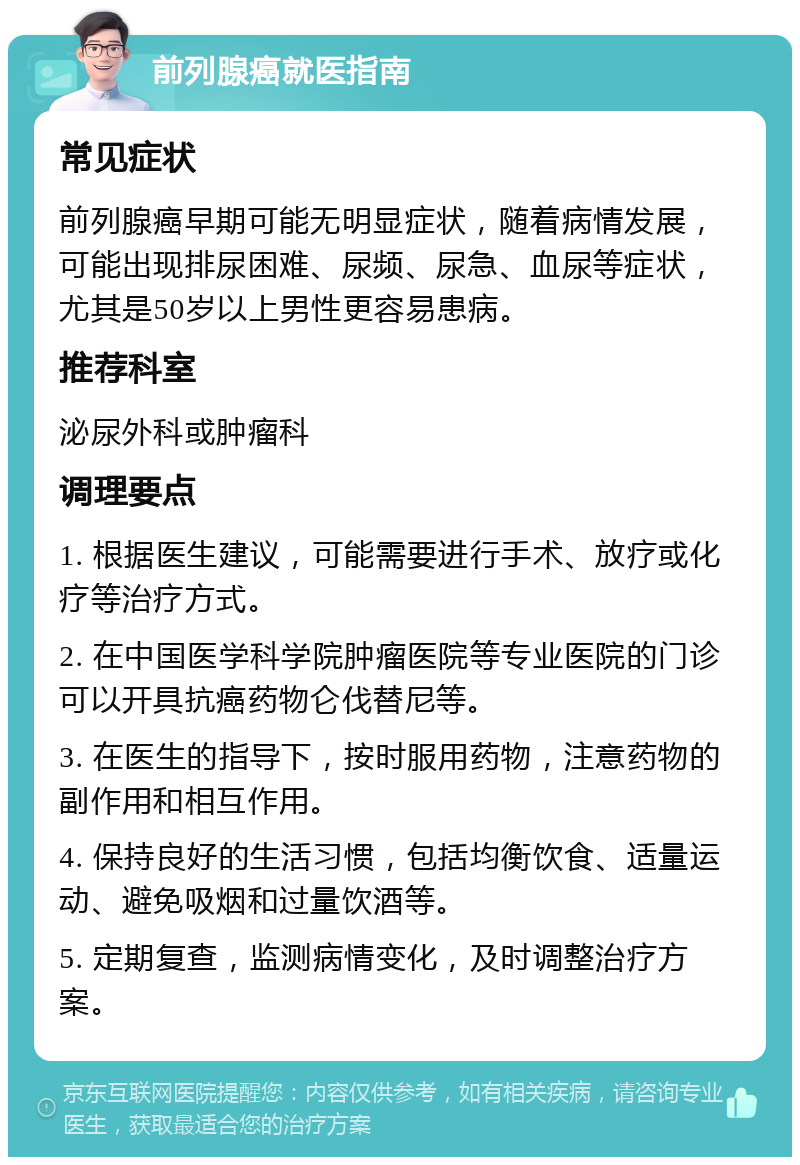 前列腺癌就医指南 常见症状 前列腺癌早期可能无明显症状，随着病情发展，可能出现排尿困难、尿频、尿急、血尿等症状，尤其是50岁以上男性更容易患病。 推荐科室 泌尿外科或肿瘤科 调理要点 1. 根据医生建议，可能需要进行手术、放疗或化疗等治疗方式。 2. 在中国医学科学院肿瘤医院等专业医院的门诊可以开具抗癌药物仑伐替尼等。 3. 在医生的指导下，按时服用药物，注意药物的副作用和相互作用。 4. 保持良好的生活习惯，包括均衡饮食、适量运动、避免吸烟和过量饮酒等。 5. 定期复查，监测病情变化，及时调整治疗方案。