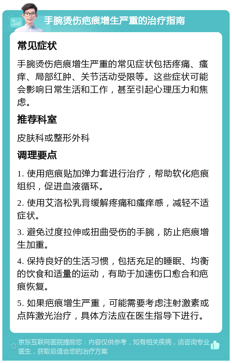 手腕烫伤疤痕增生严重的治疗指南 常见症状 手腕烫伤疤痕增生严重的常见症状包括疼痛、瘙痒、局部红肿、关节活动受限等。这些症状可能会影响日常生活和工作，甚至引起心理压力和焦虑。 推荐科室 皮肤科或整形外科 调理要点 1. 使用疤痕贴加弹力套进行治疗，帮助软化疤痕组织，促进血液循环。 2. 使用艾洛松乳膏缓解疼痛和瘙痒感，减轻不适症状。 3. 避免过度拉伸或扭曲受伤的手腕，防止疤痕增生加重。 4. 保持良好的生活习惯，包括充足的睡眠、均衡的饮食和适量的运动，有助于加速伤口愈合和疤痕恢复。 5. 如果疤痕增生严重，可能需要考虑注射激素或点阵激光治疗，具体方法应在医生指导下进行。