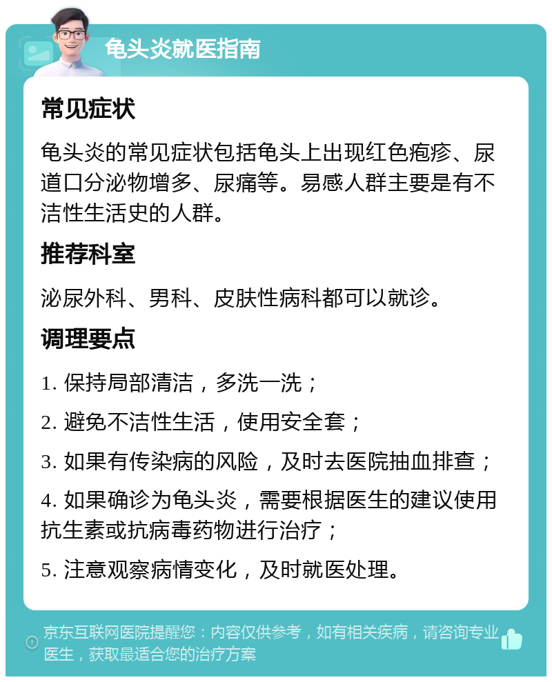 龟头炎就医指南 常见症状 龟头炎的常见症状包括龟头上出现红色疱疹、尿道口分泌物增多、尿痛等。易感人群主要是有不洁性生活史的人群。 推荐科室 泌尿外科、男科、皮肤性病科都可以就诊。 调理要点 1. 保持局部清洁，多洗一洗； 2. 避免不洁性生活，使用安全套； 3. 如果有传染病的风险，及时去医院抽血排查； 4. 如果确诊为龟头炎，需要根据医生的建议使用抗生素或抗病毒药物进行治疗； 5. 注意观察病情变化，及时就医处理。