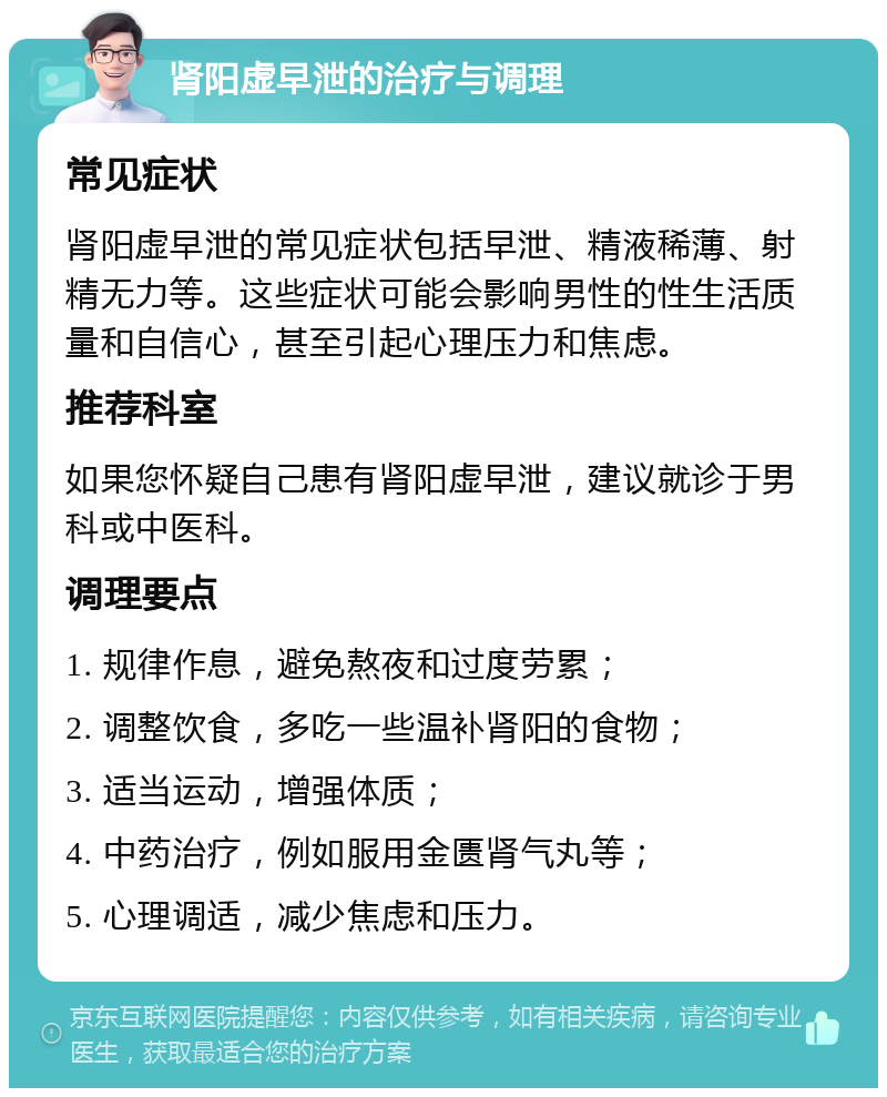 肾阳虚早泄的治疗与调理 常见症状 肾阳虚早泄的常见症状包括早泄、精液稀薄、射精无力等。这些症状可能会影响男性的性生活质量和自信心，甚至引起心理压力和焦虑。 推荐科室 如果您怀疑自己患有肾阳虚早泄，建议就诊于男科或中医科。 调理要点 1. 规律作息，避免熬夜和过度劳累； 2. 调整饮食，多吃一些温补肾阳的食物； 3. 适当运动，增强体质； 4. 中药治疗，例如服用金匮肾气丸等； 5. 心理调适，减少焦虑和压力。