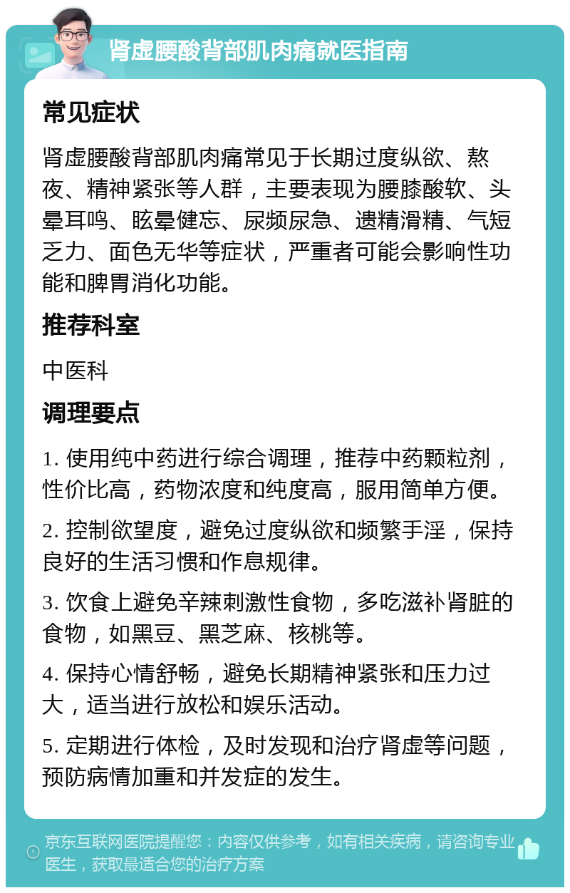 肾虚腰酸背部肌肉痛就医指南 常见症状 肾虚腰酸背部肌肉痛常见于长期过度纵欲、熬夜、精神紧张等人群，主要表现为腰膝酸软、头晕耳鸣、眩晕健忘、尿频尿急、遗精滑精、气短乏力、面色无华等症状，严重者可能会影响性功能和脾胃消化功能。 推荐科室 中医科 调理要点 1. 使用纯中药进行综合调理，推荐中药颗粒剂，性价比高，药物浓度和纯度高，服用简单方便。 2. 控制欲望度，避免过度纵欲和频繁手淫，保持良好的生活习惯和作息规律。 3. 饮食上避免辛辣刺激性食物，多吃滋补肾脏的食物，如黑豆、黑芝麻、核桃等。 4. 保持心情舒畅，避免长期精神紧张和压力过大，适当进行放松和娱乐活动。 5. 定期进行体检，及时发现和治疗肾虚等问题，预防病情加重和并发症的发生。