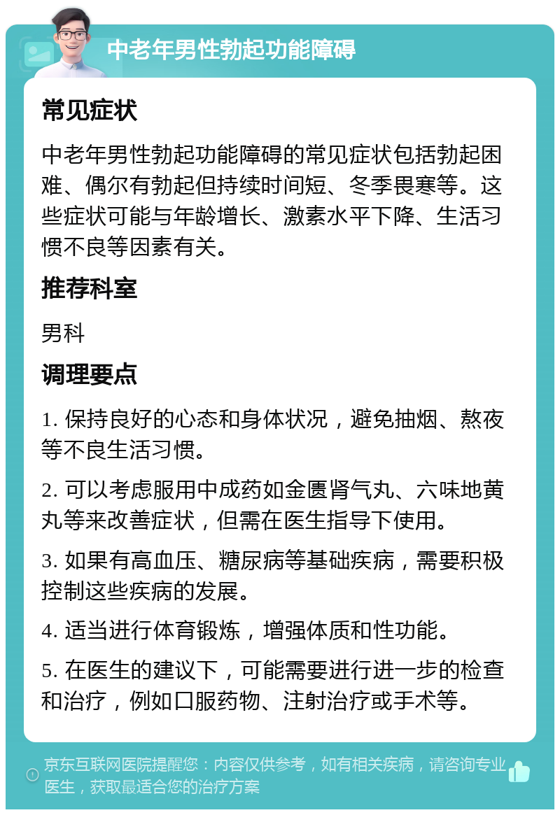 中老年男性勃起功能障碍 常见症状 中老年男性勃起功能障碍的常见症状包括勃起困难、偶尔有勃起但持续时间短、冬季畏寒等。这些症状可能与年龄增长、激素水平下降、生活习惯不良等因素有关。 推荐科室 男科 调理要点 1. 保持良好的心态和身体状况，避免抽烟、熬夜等不良生活习惯。 2. 可以考虑服用中成药如金匮肾气丸、六味地黄丸等来改善症状，但需在医生指导下使用。 3. 如果有高血压、糖尿病等基础疾病，需要积极控制这些疾病的发展。 4. 适当进行体育锻炼，增强体质和性功能。 5. 在医生的建议下，可能需要进行进一步的检查和治疗，例如口服药物、注射治疗或手术等。