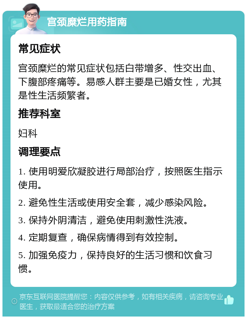 宫颈糜烂用药指南 常见症状 宫颈糜烂的常见症状包括白带增多、性交出血、下腹部疼痛等。易感人群主要是已婚女性，尤其是性生活频繁者。 推荐科室 妇科 调理要点 1. 使用明爱欣凝胶进行局部治疗，按照医生指示使用。 2. 避免性生活或使用安全套，减少感染风险。 3. 保持外阴清洁，避免使用刺激性洗液。 4. 定期复查，确保病情得到有效控制。 5. 加强免疫力，保持良好的生活习惯和饮食习惯。