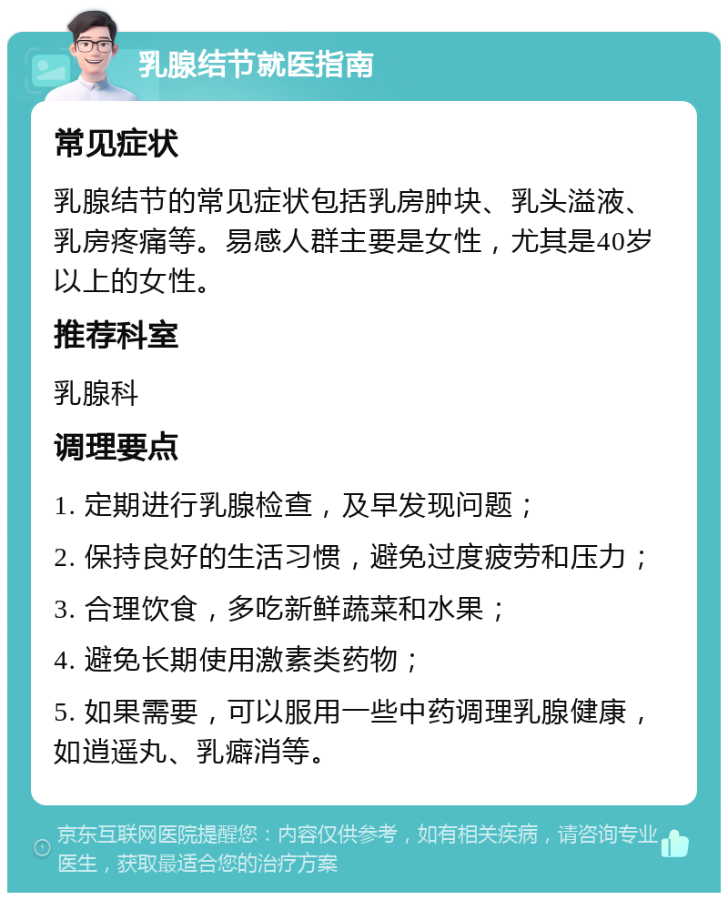 乳腺结节就医指南 常见症状 乳腺结节的常见症状包括乳房肿块、乳头溢液、乳房疼痛等。易感人群主要是女性，尤其是40岁以上的女性。 推荐科室 乳腺科 调理要点 1. 定期进行乳腺检查，及早发现问题； 2. 保持良好的生活习惯，避免过度疲劳和压力； 3. 合理饮食，多吃新鲜蔬菜和水果； 4. 避免长期使用激素类药物； 5. 如果需要，可以服用一些中药调理乳腺健康，如逍遥丸、乳癖消等。