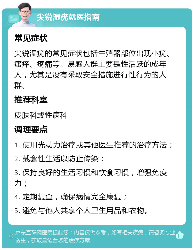 尖锐湿疣就医指南 常见症状 尖锐湿疣的常见症状包括生殖器部位出现小疣、瘙痒、疼痛等。易感人群主要是性活跃的成年人，尤其是没有采取安全措施进行性行为的人群。 推荐科室 皮肤科或性病科 调理要点 1. 使用光动力治疗或其他医生推荐的治疗方法； 2. 戴套性生活以防止传染； 3. 保持良好的生活习惯和饮食习惯，增强免疫力； 4. 定期复查，确保病情完全康复； 5. 避免与他人共享个人卫生用品和衣物。