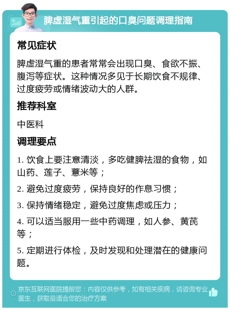 脾虚湿气重引起的口臭问题调理指南 常见症状 脾虚湿气重的患者常常会出现口臭、食欲不振、腹泻等症状。这种情况多见于长期饮食不规律、过度疲劳或情绪波动大的人群。 推荐科室 中医科 调理要点 1. 饮食上要注意清淡，多吃健脾祛湿的食物，如山药、莲子、薏米等； 2. 避免过度疲劳，保持良好的作息习惯； 3. 保持情绪稳定，避免过度焦虑或压力； 4. 可以适当服用一些中药调理，如人参、黄芪等； 5. 定期进行体检，及时发现和处理潜在的健康问题。