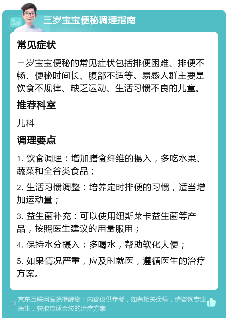 三岁宝宝便秘调理指南 常见症状 三岁宝宝便秘的常见症状包括排便困难、排便不畅、便秘时间长、腹部不适等。易感人群主要是饮食不规律、缺乏运动、生活习惯不良的儿童。 推荐科室 儿科 调理要点 1. 饮食调理：增加膳食纤维的摄入，多吃水果、蔬菜和全谷类食品； 2. 生活习惯调整：培养定时排便的习惯，适当增加运动量； 3. 益生菌补充：可以使用纽斯莱卡益生菌等产品，按照医生建议的用量服用； 4. 保持水分摄入：多喝水，帮助软化大便； 5. 如果情况严重，应及时就医，遵循医生的治疗方案。