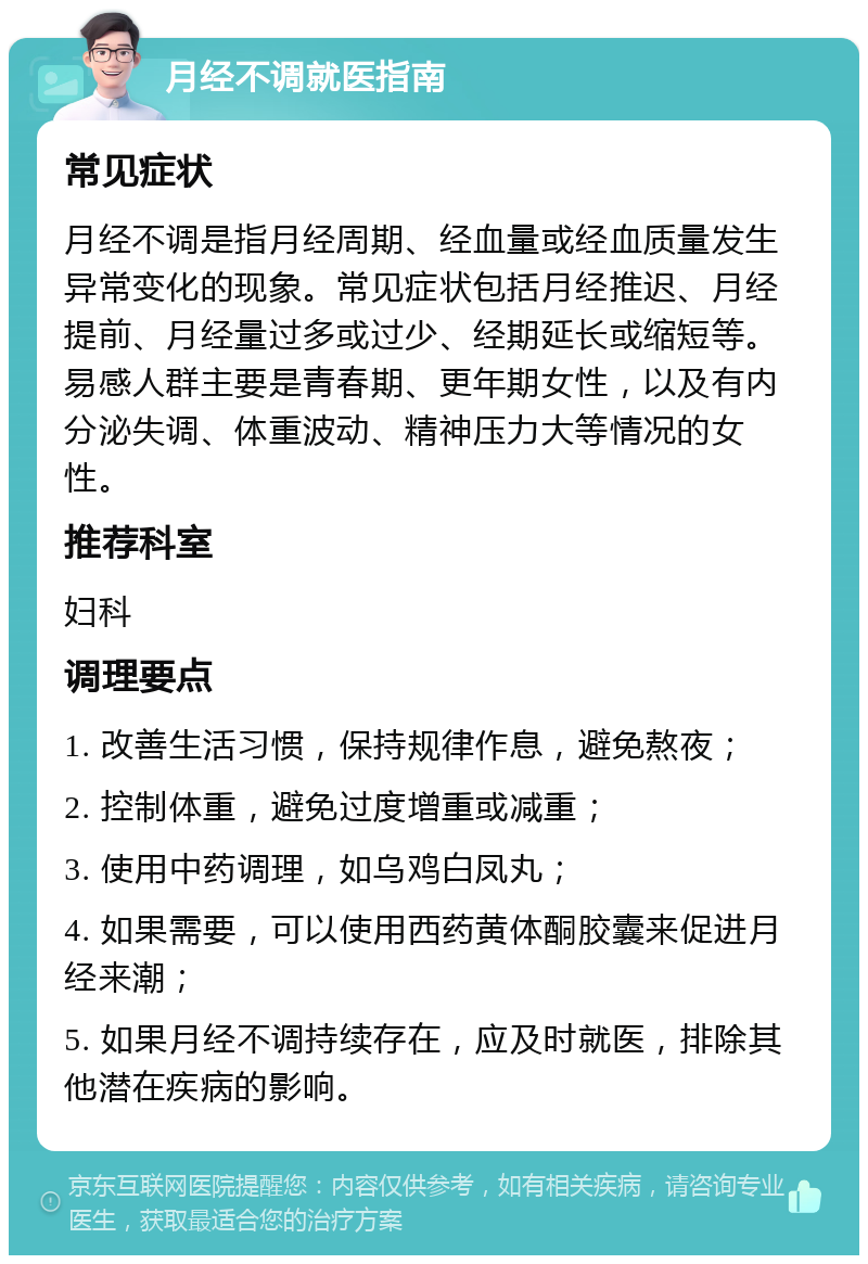 月经不调就医指南 常见症状 月经不调是指月经周期、经血量或经血质量发生异常变化的现象。常见症状包括月经推迟、月经提前、月经量过多或过少、经期延长或缩短等。易感人群主要是青春期、更年期女性，以及有内分泌失调、体重波动、精神压力大等情况的女性。 推荐科室 妇科 调理要点 1. 改善生活习惯，保持规律作息，避免熬夜； 2. 控制体重，避免过度增重或减重； 3. 使用中药调理，如乌鸡白凤丸； 4. 如果需要，可以使用西药黄体酮胶囊来促进月经来潮； 5. 如果月经不调持续存在，应及时就医，排除其他潜在疾病的影响。