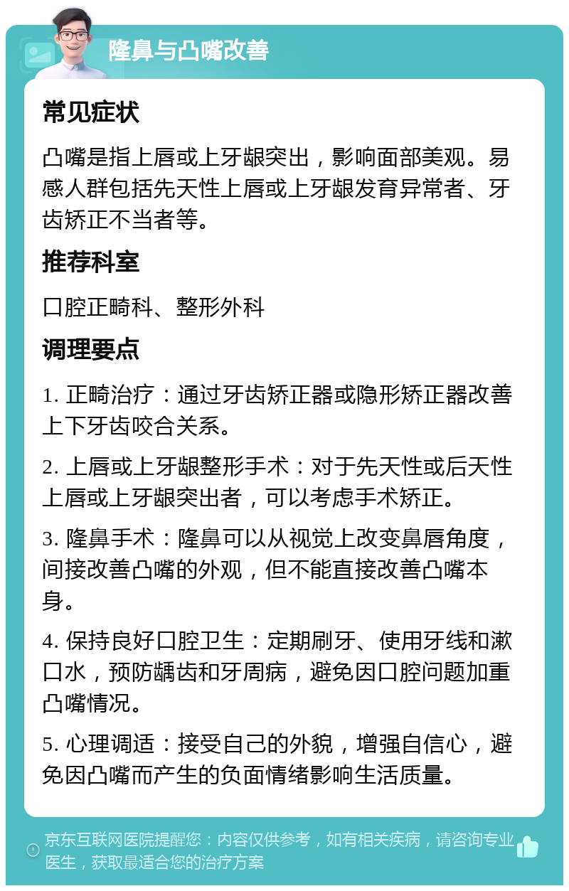 隆鼻与凸嘴改善 常见症状 凸嘴是指上唇或上牙龈突出，影响面部美观。易感人群包括先天性上唇或上牙龈发育异常者、牙齿矫正不当者等。 推荐科室 口腔正畸科、整形外科 调理要点 1. 正畸治疗：通过牙齿矫正器或隐形矫正器改善上下牙齿咬合关系。 2. 上唇或上牙龈整形手术：对于先天性或后天性上唇或上牙龈突出者，可以考虑手术矫正。 3. 隆鼻手术：隆鼻可以从视觉上改变鼻唇角度，间接改善凸嘴的外观，但不能直接改善凸嘴本身。 4. 保持良好口腔卫生：定期刷牙、使用牙线和漱口水，预防龋齿和牙周病，避免因口腔问题加重凸嘴情况。 5. 心理调适：接受自己的外貌，增强自信心，避免因凸嘴而产生的负面情绪影响生活质量。