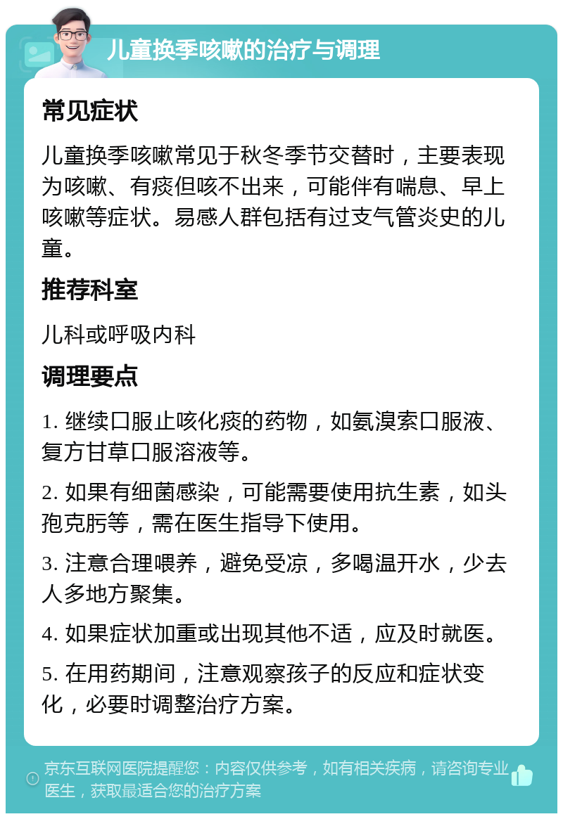 儿童换季咳嗽的治疗与调理 常见症状 儿童换季咳嗽常见于秋冬季节交替时，主要表现为咳嗽、有痰但咳不出来，可能伴有喘息、早上咳嗽等症状。易感人群包括有过支气管炎史的儿童。 推荐科室 儿科或呼吸内科 调理要点 1. 继续口服止咳化痰的药物，如氨溴索口服液、复方甘草口服溶液等。 2. 如果有细菌感染，可能需要使用抗生素，如头孢克肟等，需在医生指导下使用。 3. 注意合理喂养，避免受凉，多喝温开水，少去人多地方聚集。 4. 如果症状加重或出现其他不适，应及时就医。 5. 在用药期间，注意观察孩子的反应和症状变化，必要时调整治疗方案。